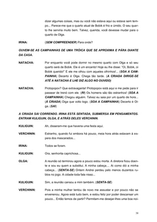 38
dizer algumas coisas, mas ou você não estava aqui ou estava sem tem-
po... Parece-me que o quarto atual de Bobik é frio e úmido. O seu quar-
to lhe serviria muito bem. Talvez, querida, você devesse mudar para o
quarto de Olga.
IRINA: (SEM COMPREENDER) Para onde?
OUVEM-SE AS CAMPAINHAS DE UMA TRÓICA QUE SE APROXIMA E PÁRA DIANTE
DA CASA.
NATACHA: Por enquanto você pode dormir no mesmo quarto com Olga e só seu
quarto será de Bobik. Ele é um encanto! Hoje eu lhe disse: “Oi, Bobik, oi
Bobik querido!” E ele me olhou com aqueles olhinhos!... (SOA A CAM-
PAINHA) Decerto é Olga. Chega tão tarde. (A CRIADA DIRIGE-SE
ATÉ A NATACHA E LHE DIZ ALGO NO OUVIDO)
NATACHA: Protopopov? Que extravagante! Protopopov está aqui e me pede para ir
passear de trenó com ele. (RI) Os homens são tão estranhos! (SOA A
CAMPAINHA) Chegou alguém. Talvez eu saia por um quarto de hora...
(À CRIADA) Diga que volto logo. (SOA A CAMPAINHA) Decerto é Ol-
ga. (SAI)
A CRIADA SAI CORRENDO. IRINA ESTÁ SENTADA, SUBMERSA EM PENSAMENTOS.
ENTRAM KULIGUIN, OLGA, E ATRÁS DELES VERCHININ.
KULIGUIN: Ah, disseram-me que haveria uma festa aqui.
VERCHININ: Estranho, quando fui embora há pouco, meia hora atrás estavam à es-
pera dos mascarados...
IRINA: Todos se foram.
KULIGUIN: Ora, senhorita caprichosa...
OLGA: A reunião só terminou agora a pouco estou morta. A diretora ficou doen-
te e sou eu quem a substitui. A minha cabeça.... Ai como dói a minha
cabeça... (SENTA-SE) Ontem Andrei perdeu pelo menos duzentos ru-
blos no jogo. A cidade toda fala nisso...
KULIGUIN: Sim, a reunião cansou a mim também. (SENTA-SE)
VERCHININ: Pois a minha mulher tentou de novo me assustar e por pouco não se
envenenou. Agora está tudo bem, e estou feliz por poder descansar um
pouco... Então temos de partir? Permitam-me desejar-lhes uma boa noi-
 