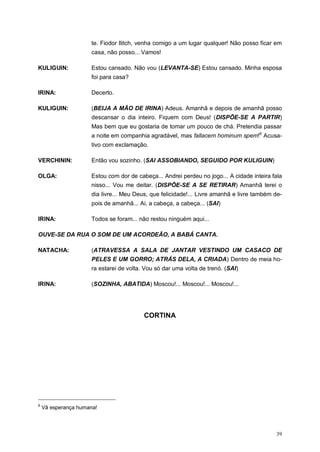 39
te. Fiodor Ilitch, venha comigo a um lugar qualquer! Não posso ficar em
casa, não posso... Vamos!
KULIGUIN: Estou cansado. Não vou (LEVANTA-SE) Estou cansado. Minha esposa
foi para casa?
IRINA: Decerto.
KULIGUIN: (BEIJA A MÃO DE IRINA) Adeus. Amanhã e depois de amanhã posso
descansar o dia inteiro. Fiquem com Deus! (DISPÕE-SE A PARTIR)
Mas bem que eu gostaria de tomar um pouco de chá. Pretendia passar
a noite em companhia agradável, mas fallacem hominum spem!6
Acusa-
tivo com exclamação.
VERCHININ: Então vou sozinho. (SAI ASSOBIANDO, SEGUIDO POR KULIGUIN)
OLGA: Estou com dor de cabeça... Andrei perdeu no jogo... A cidade inteira fala
nisso... Vou me deitar. (DISPÕE-SE A SE RETIRAR) Amanhã terei o
dia livre... Meu Deus, que felicidade!... Livre amanhã e livre também de-
pois de amanhã... Ai, a cabeça, a cabeça... (SAI)
IRINA: Todos se foram... não restou ninguém aqui...
OUVE-SE DA RUA O SOM DE UM ACORDEÃO, A BABÁ CANTA.
NATACHA: (ATRAVESSA A SALA DE JANTAR VESTINDO UM CASACO DE
PELES E UM GORRO; ATRÁS DELA, A CRIADA) Dentro de meia ho-
ra estarei de volta. Vou só dar uma volta de trenó. (SAI)
IRINA: (SOZINHA, ABATIDA) Moscou!... Moscou!... Moscou!...
CORTINA
6
Vã esperança humana!
 