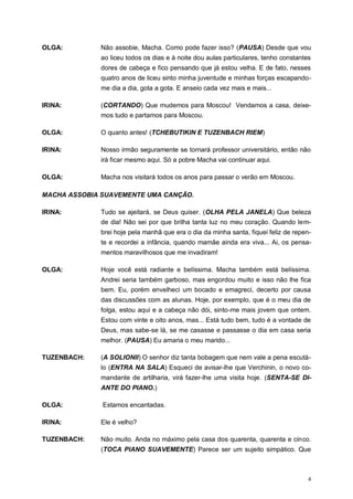4
OLGA: Não assobie, Macha. Como pode fazer isso? (PAUSA) Desde que vou
ao liceu todos os dias e à noite dou aulas particulares, tenho constantes
dores de cabeça e fico pensando que já estou velha. E de fato, nesses
quatro anos de liceu sinto minha juventude e minhas forças escapando-
me dia a dia, gota a gota. E anseio cada vez mais e mais...
IRINA: (CORTANDO) Que mudemos para Moscou! Vendamos a casa, deixe-
mos tudo e partamos para Moscou.
OLGA: O quanto antes! (TCHEBUTIKIN E TUZENBACH RIEM)
IRINA: Nosso irmão seguramente se tornará professor universitário, então não
irá ficar mesmo aqui. Só a pobre Macha vai continuar aqui.
OLGA: Macha nos visitará todos os anos para passar o verão em Moscou.
MACHA ASSOBIA SUAVEMENTE UMA CANÇÃO.
IRINA: Tudo se ajeitará, se Deus quiser. (OLHA PELA JANELA) Que beleza
de dia! Não sei por que brilha tanta luz no meu coração. Quando lem-
brei hoje pela manhã que era o dia da minha santa, fiquei feliz de repen-
te e recordei a infância, quando mamãe ainda era viva... Ai, os pensa-
mentos maravilhosos que me invadiram!
OLGA: Hoje você está radiante e belíssima. Macha também está belíssima.
Andrei seria também garboso, mas engordou muito e isso não lhe fica
bem. Eu, porém envelheci um bocado e emagreci, decerto por causa
das discussões com as alunas. Hoje, por exemplo, que é o meu dia de
folga, estou aqui e a cabeça não dói, sinto-me mais jovem que ontem.
Estou com vinte e oito anos, mas... Está tudo bem, tudo é a vontade de
Deus, mas sabe-se lá, se me casasse e passasse o dia em casa seria
melhor. (PAUSA) Eu amaria o meu marido...
TUZENBACH: (A SOLIONII) O senhor diz tanta bobagem que nem vale a pena escutá-
lo (ENTRA NA SALA) Esqueci de avisar-lhe que Verchinin, o novo co-
mandante de artilharia, virá fazer-lhe uma visita hoje. (SENTA-SE DI-
ANTE DO PIANO.)
OLGA: Estamos encantadas.
IRINA: Ele é velho?
TUZENBACH: Não muito. Anda no máximo pela casa dos quarenta, quarenta e cinco.
(TOCA PIANO SUAVEMENTE) Parece ser um sujeito simpático. Que
 