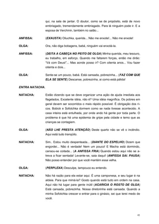 41
qui, na sala de jantar. O doutor, como se de propósito, está de novo
embriagado, tremendamente embriagado. Para lá ninguém pode ir. E a
esposa de Verchinin, também no salão...
ANFISSA: (EXAUSTA) Oliuchka, querida... Não me enxote!... Não me enxote!
OLGA: Ora, não diga bobagens, babá, ninguém vai enxotá-la.
ANFISSA: (DEITA A CABEÇA NO PEITO DE OLGA) Minha querida, meu tesouro,
eu trabalho, em esforço. Quando me faltarem forças, então me dirão:
“Vá com Deus!”... Mas aonde posso ir? Com oitenta anos... Vou fazer
oitenta e dois...
OLGA: Sente-se um pouco, babá. Está cansada, pobrezinha... (FAZ COM QUE
ELA SE SENTE) Descanse, pobrezinha, ai como está pálida!
ENTRA NATACHA.
NATACHA: Estão dizendo que se deve organizar uma ação de ajuda imediata aos
flagelados. Excelente idéia, não é? Uma idéia magnífica. Os pobres em
geral devem ser socorridos o mais rápido possível. É obrigação dos ri-
cos. Bobick e Sofotchka dormem como se nada tivesse acontecido. A
casa inteira está entulhada, por onde ando há gente por toda parte. O
problema é que há uma epidemia de gripe pela cidade e temo que as
crianças se contagiem.
OLGA: (NÃO LHE PRESTA ATENÇÃO) Deste quarto não se vê o incêndio.
Aqui está tudo tranqüilo.
NATACHA: Sim.. Estou muito despenteada... (DIANTE DO ESPELHO) Dizem que
engordei... Não é verdade! Nem um pouco! E Macha está dormindo,
cansou-se coitada... (A ANFISSA FRIA) Quando estou aqui não se a-
treva a ficar sentada! Levante-se, saia daqui! (ANFISSA SAI. PAUSA)
Não posso entender por que você mantém essa velha.
OLGA: (PERPLEXA) Desculpe, tampouco eu entendo.
NATACHA: Não há razão para ela estar aqui. É uma camponesa, e seu lugar é na
aldeia. Para que mimá-la? Gosto quando está tudo em ordem na casa.
Aqui não há lugar para gente inútil (ACARICIA O ROSTO DE OLGA)
Está cansada, pobrezinha. Nossa diretorinha está cansada. Quando a
minha Sofotchka crescer e entrar para o ginásio, sei que terei medo de
você.
 