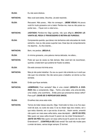 42
OLGA: Eu não serei diretora.
NATACHA: Mas você será eleita, Oliuchka. Já está resolvido.
OLGA: Recusarei. Não posso... Não iria conseguir... (BEBE ÁGUA) Há pouco
você foi muito grosseira com a babá. Perdoe-me, mas eu não posso su-
portar isso... Fiquei com a vista turva...
NATACHA: (AGITADA) Perdoe-me Olga querida, não quis afligi-la (MACHA LE-
VANTA-SE, PEGA O TRAVESSEIRO E RETIRA-SE FURIOSA)
OLGA: Compreenda querida, que talvez nós tenhamos sido educadas de modo
estranho, mas eu não posso suportar isso. Esse tipo de comportamento
me deprime... Eu fico doente...
NATACHA: Bem, me perdoe. (BEIJA-A)
OLGA: A mínima grosseria, uma palavra menos delicada, me altera...
NATACHA: Pode ser que às vezes eu fale demais. Mas você tem de reconhecer,
querida: a babá bem que poderia ter ficado na aldeia.
OLGA: Ela está conosco há trinta anos.
NATACHA: Mas já não pode trabalhar. Ou sou eu quem não entende ou é você que
não quer me entender. Ela não serve para o trabalho; só dorme ou fica
sentada.
OLGA: Então que fique sentada.
NATACHA: (ADMIRADA) Ficar sentada? Mas é uma criada! (DESATA A CHO-
RAR) Não a compreendo, Olga... Tenho uma babá, uma ama-de-leite,
uma criada, uma cozinheira... Então para que precisamos dessa velha?
Para quê? (OUVE-SE O REPICAR DOS SINOS)
OLGA: Envelheci dez anos esta noite.
NATACHA: Temos de tratar desse assunto, Olga. Você está no liceu e eu fico aqui;
você dá aula, eu cuido da casa. E se eu disser algo dos criados, sei o
que estou dizendo; sei o que es-tou di-zen-do... Assim sendo, amanhã
não quero ver mais essa velha ladra, essa decrépita!... (BATE OS PÉS)
Não quero ver essa velha bruxa! E parem de me irritar! Entenderam?...
(BATE OS PÉS) Não quero ver essa velha bruxa! E parem de me irritar!
Entenderam?... (CONTROLA-SE) Está vendo? Se você não mudar para
o andar de baixo, vamos brigar sempre. É horrível.
 
