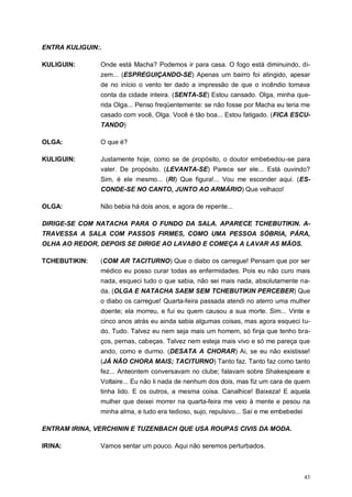 43
ENTRA KULIGUIN:.
KULIGUIN: Onde está Macha? Podemos ir para casa. O fogo está diminuindo, di-
zem... (ESPREGUIÇANDO-SE) Apenas um bairro foi atingido, apesar
de no início o vento ter dado a impressão de que o incêndio tomava
conta da cidade inteira. (SENTA-SE) Estou cansado. Olga, minha que-
rida Olga... Penso freqüentemente: se não fosse por Macha eu teria me
casado com você, Olga. Você é tão boa... Estou fatigado. (FICA ESCU-
TANDO)
OLGA: O que é?
KULIGUIN: Justamente hoje, como se de propósito, o doutor embebedou-se para
valer. De propósito. (LEVANTA-SE) Parece ser ele... Está ouvindo?
Sim, é ele mesmo... (RI) Que figura!... Vou me esconder aqui. (ES-
CONDE-SE NO CANTO, JUNTO AO ARMÁRIO) Que velhaco!
OLGA: Não bebia há dois anos, e agora de repente...
DIRIGE-SE COM NATACHA PARA O FUNDO DA SALA. APARECE TCHEBUTIKIN. A-
TRAVESSA A SALA COM PASSOS FIRMES, COMO UMA PESSOA SÓBRIA, PÁRA,
OLHA AO REDOR, DEPOIS SE DIRIGE AO LAVABO E COMEÇA A LAVAR AS MÃOS.
TCHEBUTIKIN: (COM AR TACITURNO) Que o diabo os carregue! Pensam que por ser
médico eu posso curar todas as enfermidades. Pois eu não curo mais
nada, esqueci tudo o que sabia, não sei mais nada, absolutamente na-
da. (OLGA E NATACHA SAEM SEM TCHEBUTIKIN PERCEBER) Que
o diabo os carregue! Quarta-feira passada atendi no aterro uma mulher
doente; ela morreu, e fui eu quem causou a sua morte. Sim... Vinte e
cinco anos atrás eu ainda sabia algumas coisas, mas agora esqueci tu-
do. Tudo. Talvez eu nem seja mais um homem, só finja que tenho bra-
ços, pernas, cabeças. Talvez nem esteja mais vivo e só me pareça que
ando, como e durmo. (DESATA A CHORAR) Ai, se eu não existisse!
(JÁ NÃO CHORA MAIS; TACITURNO) Tanto faz. Tanto faz como tanto
fez... Anteontem conversavam no clube; falavam sobre Shakespeare e
Voltaire... Eu não li nada de nenhum dos dois, mas fiz um cara de quem
tinha lido. E os outros, a mesma coisa. Canalhice! Baixeza! E aquela
mulher que deixei morrer na quarta-feira me veio à mente e pesou na
minha alma, e tudo era tedioso, sujo, repulsivo... Saí e me embebedei
ENTRAM IRINA, VERCHININ E TUZENBACH QUE USA ROUPAS CIVIS DA MODA.
IRINA: Vamos sentar um pouco. Aqui não seremos perturbados.
 