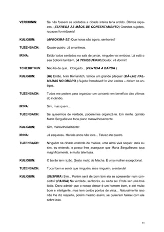44
VERCHININ: Se não fossem os soldados a cidade inteira teria ardido. Ótimos rapa-
zes. (ESFREGA AS MÃOS DE CONTENTAMENTO) Grandes sujeitos,
rapazes formidáveis!
KULIGUIN: (APROXIMA-SE) Que horas são agora, senhores?
TUZENBACH: Quase quatro. Já amanhece.
IRINA: Estão todos sentados na sala de jantar, ninguém vai embora. Lá está o
seu Solionii também. (A TCHEBUTIKIN) Doutor, vá dormir!
TCHEBUTIKIN: Não há de quê... Obrigado... (PENTEIA A BARBA.)
KULIGUIN: (RI) Então, Ivan Romanitch, tomou um grande pileque! (DÁ-LHE PAL-
MADAS NO OMBRO.) Sujeito formidável! In vino veritas – diziam os an-
tigos.
TUZENBACH: Todos me pedem para organizar um concerto em benefício das vítimas
do incêndio.
IRINA: Sim, mas quem...
TUZENBACH: Se quisermos de verdade, poderemos organizá-lo. Em minha opinião
Maria Serguêievna toca piano maravilhosamente.
KULIGUIN: Sim, maravilhosamente!
IRINA: Já esqueceu. Há três anos não toca... Talvez até quatro.
TUZENBACH: Ninguém na cidade entende de música, uma alma viva sequer, mas eu
sim, eu entendo, e posso lhes assegurar que Maria Serguêievna toca
magnificamente, é muito talentosa.
KULIGUIN: O barão tem razão. Gosto muito de Macha. É uma mulher excepcional.
TUZENBACH: Tocar bem e sentir que ninguém, mas ninguém, a entende!
KULIGUIN: (SUSPIRA) Sim... Porém será de bom tom ela se apresentar num con-
certo? (PAUSA) Na verdade, senhores, eu nada sei. Pode ser uma boa
idéia. Devo admitir que o nosso diretor é um homem bom, e até muito
bom e inteligente, mas tem certos pontos de vista... Naturalmente isso
não lhe diz respeito, porém mesmo assim, se quiserem falarei com ele
sobre isso.
 