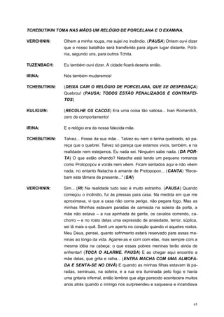 45
TCHEBUTIKIN TOMA NAS MÃOS UM RELÓGIO DE PORCELANA E O EXAMINA.
VERCHININ: Olhem a minha roupa, me sujei no incêndio. (PAUSA) Ontem ouvi dizer
que o nosso batalhão será transferido para algum lugar distante. Polô-
nia, segundo uns, para outros Tchita.
TUZENBACH: Eu também ouvi dizer. A cidade ficará deserta então.
IRINA: Nós também mudaremos!
TCHEBUTIKIN: (DEIXA CAIR O RELÓGIO DE PORCELANA, QUE SE DESPEDAÇA)
Quebrou! (PAUSA; TODOS ESTÃO PENALIZADOS E CONTRAFEI-
TOS)
KULIGUIN: (RECOLHE OS CACOS) Era uma coisa tão valiosa... Ivan Romanitch,
zero de comportamento!
IRINA: E o relógio era da nossa falecida mãe.
TCHEBUTIKIN: Talvez... Fosse da sua mãe... Talvez eu nem o tenha quebrado, só pa-
reça que o quebrei. Talvez só pareça que estamos vivos, também, e na
realidade nem estejamos. Eu nada sei. Ninguém sabe nada. (DA POR-
TA) O que estão olhando? Natacha está tendo um pequeno romance
como Protopopov e vocês nem vêem. Ficam sentados aqui e não vêem
nada, no entanto Natacha é amante de Protopopov... (CANTA) “Rece-
bam esta tâmara de presente...” (SAI)
VERCHININ: Sim... (RI) Na realidade tudo isso é muito estranho. (PAUSA) Quando
começou o incêndio, fui às pressas para casa. Na medida em que me
aproximava, vi que a casa não corria perigo, não pegara fogo. Mas as
minhas filhinhas estavam paradas de camisola na soleira da porta, a
mãe não estava – a rua apinhada de gente, os cavalos correndo, ca-
chorro – e no rosto delas uma expressão de ansiedade, terror, súplica,
sei lá mais o quê. Senti um aperto no coração quando vi aqueles rostos.
Meu Deus, pensei, quanto sofrimento estará reservado para essas me-
ninas ao longo da vida. Agarrei-as e corri com elas, mas sempre com a
mesma idéia na cabeça: o que essas pobres meninas terão ainda de
enfrentar! (TOCA O ALARME. PAUSA) E ao chegar aqui encontro a
mãe delas, que grita e ralha... (ENTRA MACHA COM UMA ALMOFA-
DA E SENTA-SE NO DIVÃ) E quando as minhas filhas estavam lá pa-
radas, seminuas, na soleira, e a rua era iluminada pelo fogo e havia
uma gritaria infernal, então lembrei que algo parecido acontecera muitos
anos atrás quando o inimigo nos surpreendeu e saqueava e incendiava
 
