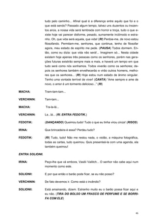 46
tudo pelo caminho... Afinal qual é a diferença entre aquilo que foi e o
que está sendo? Passado algum tempo, talvez uns duzentos ou trezen-
tos anos, a nossa vida será lembrada com horror e troça, tudo o que e-
xiste hoje vai parecer disforme, pesado, sumamente incômodo e estra-
nho. Oh, que vida será aquela, que vida! (RI) Perdoe-me, de novo estou
filosofando. Permitam-me, senhores, que continue, tenho de filosofar
agora, meu estado de espírito me pede. (PAUSA) Todos dormem. En-
tão, como eu dizia: que vida não será!... Imaginem só... Nesta cidade
existem hoje apenas três pessoas como os senhores, porém nas gera-
ções futuras existirão sempre mais e mais, e haverá um tempo em que
tudo será como nós sonhamos. Todos viverão como os senhores; de-
pois os senhores também envelhecerão e virão outros homens, melho-
res que os senhores... (RI) Hoje estou num estado de ânimo singular.
Tenho uma vontade terrível de viver! (CANTA) “Ame sempre e ame de
novo, o amor é um tormento delicioso...” (RI)
MACHA: Tram-tam-tam...
VERCHININ: Tam-tam...
MACHA: Tra-la-lá...
VERCHININ: La...lá... (RI. ENTRA FEDOTIK.)
FEDOTIK: (DANÇANDO) Queimou tudo! Tudo o que eu tinha virou cinza! (RISOS)
IRINA: Que brincadeira é essa? Perdeu tudo?
FEDOTIK: (RI) Tudo, tudo! Não me restou nada, o violão, a máquina fotográfica,
todas as cartas, tudo queimou. Quis presenteá-la com uma agenda, ela
também queimou!
ENTRA SOLIONII.
IRINA: Peço-lhe que vá embora, Vasilii Vailitch... O senhor não cabe aqui num
momento como este.
SOLIONII: E por que então o barão pode ficar, se eu não posso?
VERCHININ: De fato devemos ir. Como está o incêndio?
SOLIONII: Está amainando, dizem. Estranho muito eu o barão possa ficar aqui e
eu não. (TIRA DO BOLSO UM FRASCO DE PERFUME E SE BORRI-
FA COM ELE)
 