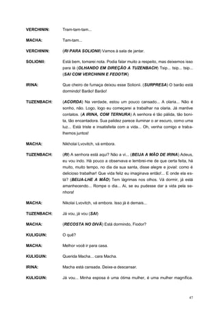 47
VERCHININ: Tram-tam-tam...
MACHA: Tam-tam...
VERCHININ: (RI PARA SOLIONII) Vamos à sala de jantar.
SOLIONII: Está bem, tomarei nota. Podia falar muito a respeito, mas deixemos isso
para lá (OLHANDO EM DIREÇÃO A TUZENBACH) Tsip... tsip... tsip...
(SAI COM VERCHININ E FEDOTIK)
IRINA: Que cheiro de fumaça deixou esse Solionii. (SURPRESA) O barão está
dormindo! Barão! Barão!
TUZENBACH: (ACORDA) Na verdade, estou um pouco cansado... A olaria... Não é
sonho, não. Logo, logo eu começarei a trabalhar na olaria. Já mantive
contatos. (A IRINA, COM TERNURA) A senhora é tão pálida, tão boni-
ta, tão encantadora. Sua palidez parece iluminar o ar escuro, como uma
luz... Está triste e insatisfeita com a vida... Oh, venha comigo e traba-
lhemos juntos!
MACHA: Nikholai Lvovitch, vá embora.
TUZENBACH: (RI) A senhora está aqui? Não a vi... (BEIJA A MÃO DE IRINA) Adeus,
eu vou indo. Há pouco a observava e lembrei-me de que certa feita, há
muito, muito tempo, no dia da sua santa, disse alegre e jovial: como é
delicioso trabalhar! Que vida feliz eu imaginava então!... E onde ela es-
tá? (BEIJA-LHE A MÃO) Tem lágrimas nos olhos. Vá dormir, já está
amanhecendo... Rompe o dia... Ai, se eu pudesse dar a vida pela se-
nhora!
MACHA: Nikolai Lvovitch, vá embora. Isso já é demais...
TUZENBACH: Já vou, já vou (SAI)
MACHA: (RECOSTA NO DIVÃ) Está dormindo, Fiodor?
KULIGUIN: O quê?
MACHA: Melhor você ir para casa.
KULIGUIN: Querida Macha... cara Macha.
IRINA: Macha está cansada. Deixe-a descansar.
KULIGUIN: Já vou... Minha esposa é uma ótima mulher, é uma mulher magnífica.
 