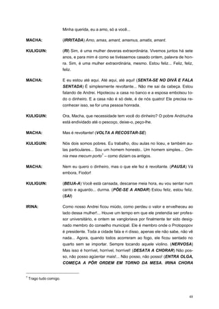 48
Minha querida, eu a amo, só a você...
MACHA: (IRRITADA) Amo, amas, amant, amamus, amatis, amant.
KULIGUIN: (RI) Sim, é uma mulher deveras extraordinária. Vivemos juntos há sete
anos, e para mim é como se tivéssemos casado ontem, palavra de hon-
ra. Sim, é uma mulher extraordinária, mesmo. Estou feliz... Feliz, feliz,
feliz.
MACHA: E eu estou até aqui. Até aqui, até aqui! (SENTA-SE NO DIVÃ E FALA
SENTADA) É simplesmente revoltante... Não me sai da cabeça. Estou
falando de Andrei. Hipotecou a casa no banco e a esposa embolsou to-
do o dinheiro. E a casa não é só dele, é de nós quatro! Ele precisa re-
conhecer isso, se for uma pessoa honrada.
KULIGUIN: Ora, Macha, que necessidade tem você do dinheiro? O pobre Andriucha
está endividado até o pescoço, deixe-o, peço-lhe.
MACHA: Mas é revoltante! (VOLTA A RECOSTAR-SE)
KULIGUIN: Nós dois somos pobres. Eu trabalho, dou aulas no liceu, e também au-
las particulares... Sou um homem honesto.. Um homem simples... Om-
nia mea mecum porto7
– como diziam os antigos.
MACHA: Nem eu quero o dinheiro, mas o que ele fez é revoltante. (PAUSA) Vá
embora, Fiodor!
KULIGUIN: (BEIJA-A) Você está cansada, descanse meia hora, eu vou sentar num
canto e aguardo... durma. (PÕE-SE A ANDAR) Estou feliz, estou feliz.
(SAI)
IRINA: Como nosso Andrei ficou miúdo, como perdeu o valor e envelheceu ao
lado dessa mulher!... Houve um tempo em que ele pretendia ser profes-
sor universitário, e ontem se vangloriava por finalmente ter sido desig-
nado membro do conselho municipal. Ele é membro onde o Protopopov
é presidente. Toda a cidade fala e ri disso, apenas ele não sabe, não vê
nada... Agora, quando todos acorreram ao fogo, ele ficou sentado no
quarto sem se importar. Sempre tocando aquele violino. (NERVOSA)
Mas isso é horrível, horrível, horrível! (DESATA A CHORAR) Não pos-
so, não posso agüentar mais!... Não posso, não posso! (ENTRA OLGA,
COMEÇA A PÔR ORDEM EM TORNO DA MESA. IRINA CHORA
7
Trago tudo comigo.
 