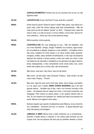 49
CONVULSIVAMENTE) Ponham-me na rua, ponham-me na rua, eu não
agüento mais!
OLGA: (ASSUSTA-SE) O que você tem? O que você tem, querida?
IRINA: Onde tudo foi parar? Onde foi parar? Onde? Meu Deus, meu Deus! Es-
queci tudo, tudo! Na minha cabeça está tudo embaralhado... Não sei
mais como se diz em italiano “janela” ou "teto”... Esqueço tudo, cada dia
mais e mais, e a vida se esvai, e nunca voltará, nunca mais. Nunca ire-
mos a Moscou... Sinto que nós nunca sairemos daqui.
OLGA: Minha querida, minha querida...
IRINA: (CONTROLA-SE) Oh, que desgraça eu sou... Não sei trabalhar, não
vou mais trabalhar. Chega, chega! Trabalhei nos correios, agora traba-
lho na prefeitura e detesto, desprezo o meu trabalho... Completei vinte e
três anos, trabalho há muito tempo e os meus miolos estão secando,
emagreci, enfeei, estou também envelhecendo, e não vejo recompensa
alguma! No entanto o tempo passa e sinto que cada vez mais e mais
me distancio da vida bela e verdadeira e me aproximo de algum abismo.
Estou desesperada, e não compreendo como ainda estou viva, como
ainda não acabei com a minha vida, não compreendo.
OLGA: Não chore, meu bem, não chore. Isso me dói tanto!
IRINA: Não choro. Já não estou mais chorando. Passou... Está vendo? Já não
choro mais. Passou... Pronto!
OLGA: Meu bem, digo-lhe isso como irmã mais velha, como amiga, aconselho-
a a se casar com o barão (IRINA CHORA BAIXINHO) que e lhe tem
grande estima... Verdade que é feio, mas é um homem honrado e tão
nobre... As pessoas não se casam por amor, e sim para cumprirem sua
obrigação. Pelo menos eu penso assim, e me casaria mesmo sem a-
mor. Eu me casaria com qualquer um, desde que fosse uma pessoa de-
cente. Mesmo com alguém mais velho...
IRINA: Sempre esperei que quando mudássemos para Moscou, lá eu encontra-
ria o verdadeiro... Sonhava com ele, e o amava... E agora descobri que
tudo não passou de bobagem.
OLGA: (ABRAÇA A IRMÃ) Minha doce e bela irmãzinha, eu a compreendo...
Quando o barão deixou o exército e nos visitou pela primeira vez em
roupas civis, ele me pareceu tão feio que eu também desatei a chorar.
 