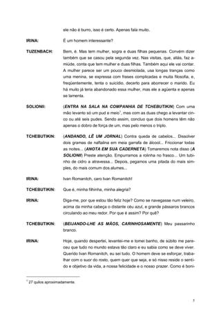 5
ele não é burro, isso é certo. Apenas fala muito.
IRINA: É um homem interessante?
TUZENBACH: Bem, é. Mas tem mulher, sogra e duas filhas pequenas. Convém dizer
também que se casou pela segunda vez. Nas visitas, que, aliás, faz a-
miúde, conta que tem mulher e duas filhas. Também aqui ele vai contar.
A mulher parece ser um pouco desmiolada, usa longas tranças como
uma menina, se expressa com frases complicadas e muita filosofia, e,
freqüentemente, tenta o suicídio, decerto para aborrecer o marido. Eu
há muito já teria abandonado essa mulher, mas ele a agüenta e apenas
se lamenta.
SOLIONII: (ENTRA NA SALA NA COMPANHIA DE TCHEBUTIKIN) Com uma
mão levanto só um pud e meio1
, mas com as duas chego a levantar cin-
co ou até seis pudes. Sendo assim, concluo que dois homens têm não
apenas o dobro de força de um, mas pelo menos o triplo.
TCHEBUTIKIN: (ANDANDO, LÊ UM JORNAL) Contra queda de cabelos... Dissolver
dois gramas de naftalina em meia garrafa de álcool... Friccionar todas
as noites... (ANOTA EM SUA CADERNETA) Tomaremos nota disso (A
SOLIONII) Preste atenção. Empurramos a rolinha no frasco... Um tubi-
nho de cidro a atravessa... Depois, pegamos uma pitada do mais sim-
ples, do mais comum dos alumes...
IRINA: Ivan Romanitch, caro Ivan Romanitch!
TCHEBUTIKIN: Que é, minha filhinha, minha alegria?
IRINA: Diga-me, por que estou tão feliz hoje? Como se navegasse num veleiro,
acima da minha cabeça o distante céu azul, e grande pássaros brancos
circulando ao meu redor. Por que é assim? Por quê?
TCHEBUTIKIN: (BEIJANDO-LHE AS MÃOS, CARINHOSAMENTE) Meu passarinho
branco.
IRINA: Hoje, quando despertei, levantei-me e tomei banho, de súbito me pare-
ceu que tudo no mundo estava tão claro e eu sabia como se deve viver.
Querido Ivan Romanitch, eu sei tudo. O homem deve se esforçar, traba-
lhar com o suor do rosto, quem quer que seja, e só nisso reside o senti-
do e objetivo da vida, a nossa felicidade e o nosso prazer. Como é boni-
1
27 quilos aproximadamente.
 