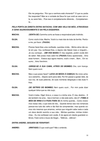 50
Ele me perguntou: “Por que a senhora está chorando?” O que eu podia
lhe responder? Mas se a vontade de Deus for que você se case com e-
le, eu serei feliz... Pois isso é completamente diferente... Completamen-
te...
PELA PORTA DA DIREITA ENTRA NATACHA; COM UMA VELA NA MÃO, ATRAVESSA
A CENA SILENCIOSAMENTE E SAI PELA ESQUERDA.
MACHA: (SENTA-SE) Caminha como se fosse a responsável pelo incêndio.
OLGA: Como você é tola, Macha. Você é a mais tola de toda da família. Perdo-
e-me, por favor. (PAUSA)
MACHA: Preciso fazer-lhes uma confissão, queridas irmãs... Minha alma não es-
tá em paz. Vou confessar-lhes, e depois não falarei mais a ninguém...
Já vou começar... (EM VOZ BAIXA) É meu segredo, porém vocês têm
de saber. Não posso mais calar-me (PAUSA) Estou apaixonada... Amo
esse homem... Estava aqui agora mesmo, você o viram... Bem... Em re-
sumo... Amo Verchinin.
OLGA: (DIRIGE-SE À SUA CAMA, ATRÁS DO BIOMBO) Ora, com licença.
Nem quero ouvir.
MACHA: Mas o que posso fazer? (LEVA AS MÃOS À CABEÇA) No início acha-
va-o estranho... Depois senti pena dele. Por fim passei a gostar dele, da
sua voz, de suas palavras, de suas inúmeras desgraças e das duas fi-
lhas.
OLGA: (DE DETRÁS DO BIOMBO) Nem quero ouvir... Por mim pode dizer
qualquer tolice que eu não ouço.
MACHA: Você é boba, Olga! Amo-o, e essa é a minha sina. É meu destino... E
ele também me ama... Isso é terrível, e não está certo, não é? (TOMA A
MÃO DE IRINA E A PUXA PARA SI) Ai minha querida... Como vivere-
mos nossa vida, o que será de nós... Quando lemos isso nos romances
parece-nos tudo tão velho e tão fácil de compreender, mas quando so-
mos nós mesmos que amamos, vemos que ninguém sabe nada e cada
um deve decidir sozinho a sua vida... Minhas queridas, minhas irmãzi-
nhas... Eu me confessei com vocês. E de agora em diante guardarei si-
lêncio. Farei como o louco de Gogol... “Silêncio... silêncio”.
ENTRA ANDREI, SEGUIDO DE FERAPONT.
ANDREI: (IRRITADO) O que você quer? Não o entendo.
 