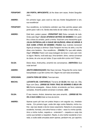 51
FERAPONT: (NA PORTA, IMPACIENTE) Já lhe disse cem vezes. Andrei Serguêie-
vitch...
ANDREI: Em primeiro lugar, para você eu não sou Andrei Serguêievitch e sim,
sua excelência!
FERAPONT: Sua excelência, os bombeiros solicitam que lhes permita passar pelo
jardim para ir até o rio. Senão eles terão de dar voltas e mais voltas, e...
ANDREI: Está bem, podem passar. (FERAPONT SAI) Estou cansado de tudo.
Onde está Olga? (OLGA APARECE DETRÁS DO BIOMBO) Vim pedir-
lhe a chave do armário, perdi a minha. Você tem uma chavezinha igual.
(OLGA ENTREGA-LHE A CHAVE EM SILÊNCIO, IRINA SE DIRIGE À
SUA CAMA ATRÁS DO BIOMBO. PAUSA) Que incêndio tremendo!
Agora já começou a diminuir. Esse Ferapont me tirou do sério, e eu lhe
disse uma besteira... Sua excelência... (PAUSA) Por que está calada,
Olga? (PAUSA) Parem com essa bobagem de torcer o nariz sem moti-
vo algum. Macha, você está aqui, Irina também, ótimo, vamos conversar
às claras, de uma vez por todas. O que vocês têm contra mim? Falem.
OLGA: Deixe disso, Andriuchka, amanhã nós conversamos. (NERVOSA) Que
noite terrível!
ANDREI: (MUITO EMBARAÇADO) Não fique nervosa. Perguntei-lhe coma maior
tranqüilidade o que têm contra mim. Digam-me com toda sinceridade.
VERCHININ: (CANTA FORA DE CENA) Tram-tam-tam.
MACHA: (LEVANTA-SE, CANTAROLA) Tra-ta-ta (A OLGA) Até mais ver, Olia,
fique com Deus. (DIRIGE-SE PARA TRAZ DO BIOMBO E BEIJA IRI-
NA) Durma sossegada... Adeus, Andrei, vá andando, por favor, estamos
cansadas. Amanhã poderá conversar à vontade. (SAI)
OLGA: É isso mesmo, Andrei, deixemos isso para amanhã... (DIRIGE-SE PA-
RA A SUA CAMA) Está na hora de dormir.
ANDREI: Apenas quero pôr isso em pratos limpos e em seguida vou, imediata-
mente... Em primeiro lugar, vocês têm algo contra Natacha, minha mu-
lher, vejo isso desde o dia do nosso casamento. Natacha é uma pessoa
excelente, honrada, uma alma franca e nobre – essa é a minha opinião.
Amo a minha mulher, respeito-a – entendem? – respeito-a e exijo dos
outros que também a respeitem. Repito, é uma mulher excelente e hon-
rada, e vocês estão amuadas assim apenas, perdoem-me, por capricho.
 