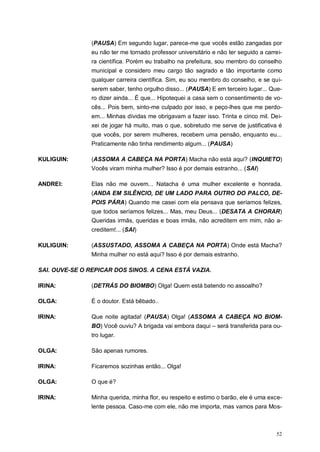 52
(PAUSA) Em segundo lugar, parece-me que vocês estão zangadas por
eu não ter me tornado professor universitário e não ter seguido a carrei-
ra científica. Porém eu trabalho na prefeitura, sou membro do conselho
municipal e considero meu cargo tão sagrado e tão importante como
qualquer carreira científica. Sim, eu sou membro do conselho, e se qui-
serem saber, tenho orgulho disso... (PAUSA) E em terceiro lugar... Que-
ro dizer ainda... É que... Hipotequei a casa sem o consentimento de vo-
cês... Pois bem, sinto-me culpado por isso, e peço-lhes que me perdo-
em... Minhas dívidas me obrigavam a fazer isso. Trinta e cinco mil. Dei-
xei de jogar há muito, mas o que, sobretudo me serve de justificativa é
que vocês, por serem mulheres, recebem uma pensão, enquanto eu...
Praticamente não tinha rendimento algum... (PAUSA)
KULIGUIN: (ASSOMA A CABEÇA NA PORTA) Macha não está aqui? (INQUIETO)
Vocês viram minha mulher? Isso é por demais estranho... (SAI)
ANDREI: Elas não me ouvem... Natacha é uma mulher excelente e honrada.
(ANDA EM SILÊNCIO, DE UM LADO PARA OUTRO DO PALCO, DE-
POIS PÁRA) Quando me casei com ela pensava que seríamos felizes,
que todos seríamos felizes... Mas, meu Deus... (DESATA A CHORAR)
Queridas irmãs, queridas e boas irmãs, não acreditem em mim, não a-
creditem!... (SAI)
KULIGUIN: (ASSUSTADO, ASSOMA A CABEÇA NA PORTA) Onde está Macha?
Minha mulher no está aqui? Isso é por demais estranho.
SAI. OUVE-SE O REPICAR DOS SINOS. A CENA ESTÁ VAZIA.
IRINA: (DETRÁS DO BIOMBO) Olga! Quem está batendo no assoalho?
OLGA: É o doutor. Está bêbado..
IRINA: Que noite agitada! (PAUSA) Olga! (ASSOMA A CABEÇA NO BIOM-
BO) Você ouviu? A brigada vai embora daqui – será transferida para ou-
tro lugar.
OLGA: São apenas rumores.
IRINA: Ficaremos sozinhas então... Olga!
OLGA: O que é?
IRINA: Minha querida, minha flor, eu respeito e estimo o barão, ele é uma exce-
lente pessoa. Caso-me com ele, não me importa, mas vamos para Mos-
 