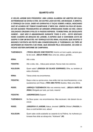 54
QUARTO ATO
O VELHO JARDIM DOS PROZOROV. UMA LONGA ALAMEDA DE ABETOS EM CUJA
EXTREMIDADE SE DIVISA O RIO. DO OUTRO LADO DO RIO, UM BOSQUE. À DIREITA,
O TERRAÇO DA CASA, ONDE HÁ GARRAFAS E TAÇAS SOBRE A MESA, INDICANDO
QUE SE ACABOU DE TOMAR CHAMPANHE. É MEIO DIA. VINDOS DA RUA DE QUAN-
DO EM QUANDO TRANSEUNTES SE DIRIGEM APRESSADOS RUMO AO RIO; CINCO
SOLDADOS CRUZAM O PALCO A PASSOS RÁPIDOS. TCHEBUTIKIN, DE EXCELENTE
HUMOR – QUE NÃO O ABANDONARÁ DURANTE TODO O ATO – ESTÁ SENTADO
NUMA CADEIRA DE BRAÇOS NO JARDIM, À ESPERA QUE O CONVIDEM; ESTÁ DE
QUEPE E COM UM BASTÃO. NO TERRAÇO ESTÃO IRINA, KULIGUIN, QUE RASPOU O
BIGODE E OSTENTA NO PEITO UMA CONDECORAÇÃO, E TUZENBACH; OS TRÊS SE
DESPEDEM DE FEDOTIK E DE RODE, QUE DESCEM PELA ESCADARIA. OS DOIS O-
FICIAIS VESTEM UNIFORME DE CAMPANHA.
TUZENBACH: (TROCA BEIJOS COM FEDOTIK) Você é um bom sujeito, sempre gos-
tei de você.. (BEIJA RODE) Mais uma vez, adeus, garotão...
IRINA: Até a vista.
FEDOTIK: Até a vista, não... Adeus para sempre. Nunca mais nos veremos.
KULIGUIN: Quem sabe? (ENXUGA OS OLHOS SORRINDO) Olhe, eu também já
estou chorando..
IRINA: Talvez ainda nos encontremos.
FEDOTIK: Daqui a dez ou quinze anos, mas então mal nos reconheceremos, e nos
saudaremos com frieza. (TIRA UMA FOTO) Quietos. Mais uma última.
RODE: (ABRAÇA TUZENBACH) Não nos veremos mais!... (BEIJA A MÃO DE
IRINA) Obrigado por tudo, por tudo, mesmo!
FEDOTIK: (ABORRECIDO) Espere!
TUZENBACH: Se Deus quiser, nos encontraremos. Mas escrevam, não deixem de es-
crever.
RODE: (OBSERVA O JARDIM) Adeus, árvores! (GRITA) Ohôoo! (PAUSA) A-
deus a você também eco, adeus!
KULIGUIN: Quem sabe vocês acabarão se casando lá na Polônia. As mulheres po-
lonesas lhes dirão ao abraça-los: “Kokhane!” (RI)
 