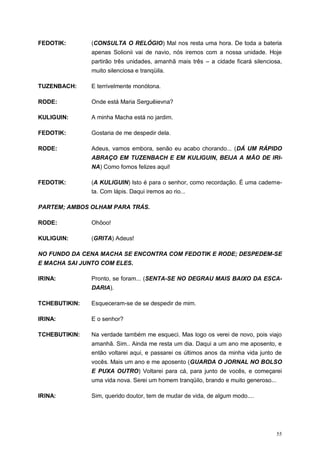 55
FEDOTIK: (CONSULTA O RELÓGIO) Mal nos resta uma hora. De toda a bateria
apenas Solionii vai de navio, nós iremos com a nossa unidade. Hoje
partirão três unidades, amanhã mais três – a cidade ficará silenciosa,
muito silenciosa e tranqüila.
TUZENBACH: E terrivelmente monótona.
RODE: Onde está Maria Serguêievna?
KULIGUIN: A minha Macha está no jardim.
FEDOTIK: Gostaria de me despedir dela.
RODE: Adeus, vamos embora, senão eu acabo chorando... (DÁ UM RÁPIDO
ABRAÇO EM TUZENBACH E EM KULIGUIN, BEIJA A MÃO DE IRI-
NA) Como fomos felizes aqui!
FEDOTIK: (A KULIGUIN) Isto é para o senhor, como recordação. É uma caderne-
ta. Com lápis. Daqui iremos ao rio...
PARTEM; AMBOS OLHAM PARA TRÁS.
RODE: Ohôoo!
KULIGUIN: (GRITA) Adeus!
NO FUNDO DA CENA MACHA SE ENCONTRA COM FEDOTIK E RODE; DESPEDEM-SE
E MACHA SAI JUNTO COM ELES.
IRINA: Pronto, se foram... (SENTA-SE NO DEGRAU MAIS BAIXO DA ESCA-
DARIA).
TCHEBUTIKIN: Esqueceram-se de se despedir de mim.
IRINA: E o senhor?
TCHEBUTIKIN: Na verdade também me esqueci. Mas logo os verei de novo, pois viajo
amanhã. Sim.. Ainda me resta um dia. Daqui a um ano me aposento, e
então voltarei aqui, e passarei os últimos anos da minha vida junto de
vocês. Mais um ano e me aposento (GUARDA O JORNAL NO BOLSO
E PUXA OUTRO) Voltarei para cá, para junto de vocês, e começarei
uma vida nova. Serei um homem tranqüilo, brando e muito generoso...
IRINA: Sim, querido doutor, tem de mudar de vida, de algum modo....
 