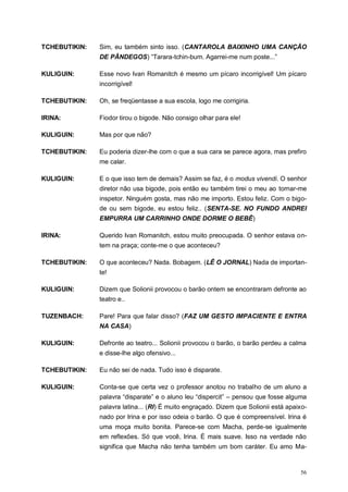 56
TCHEBUTIKIN: Sim, eu também sinto isso. (CANTAROLA BAIXINHO UMA CANÇÃO
DE PÂNDEGOS) “Tarara-tchin-bum. Agarrei-me num poste...”
KULIGUIN: Esse novo Ivan Romanitch é mesmo um pícaro incorrigível! Um pícaro
incorrigível!
TCHEBUTIKIN: Oh, se freqüentasse a sua escola, logo me corrigiria.
IRINA: Fiodor tirou o bigode. Não consigo olhar para ele!
KULIGUIN: Mas por que não?
TCHEBUTIKIN: Eu poderia dizer-lhe com o que a sua cara se parece agora, mas prefiro
me calar.
KULIGUIN: E o que isso tem de demais? Assim se faz, é o modus vivendi. O senhor
diretor não usa bigode, pois então eu também tirei o meu ao tornar-me
inspetor. Ninguém gosta, mas não me importo. Estou feliz. Com o bigo-
de ou sem bigode, eu estou feliz.. (SENTA-SE. NO FUNDO ANDREI
EMPURRA UM CARRINHO ONDE DORME O BEBÊ)
IRINA: Querido Ivan Romanitch, estou muito preocupada. O senhor estava on-
tem na praça; conte-me o que aconteceu?
TCHEBUTIKIN: O que aconteceu? Nada. Bobagem. (LÊ O JORNAL) Nada de importan-
te!
KULIGUIN: Dizem que Solionii provocou o barão ontem se encontraram defronte ao
teatro e..
TUZENBACH: Pare! Para que falar disso? (FAZ UM GESTO IMPACIENTE E ENTRA
NA CASA)
KULIGUIN: Defronte ao teatro... Solionii provocou o barão, o barão perdeu a calma
e disse-lhe algo ofensivo...
TCHEBUTIKIN: Eu não sei de nada. Tudo isso é disparate.
KULIGUIN: Conta-se que certa vez o professor anotou no trabalho de um aluno a
palavra “disparate” e o aluno leu “dispercit” – pensou que fosse alguma
palavra latina... (RI) É muito engraçado. Dizem que Solionii está apaixo-
nado por Irina e por isso odeia o barão. O que é compreensível. Irina é
uma moça muito bonita. Parece-se com Macha, perde-se igualmente
em reflexões. Só que você, Irina. É mais suave. Isso na verdade não
significa que Macha não tenha também um bom caráter. Eu amo Ma-
 