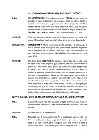 57
cha. (DO FUNDO DO JARDIM, ATRÁS DO PALCO: “OHÔOO!”)
IRINA: (ESTREMECENDO) Hoje tudo me assusta. (PAUSA) Já está tudo pre-
parado; de tarde despacharei as bagagens. Caso-me com o barão a-
manhã e amanhã mesmo viajaremos até a olaria; depois de amanhã já
estarei dando aulas, uma vida nova começará. Que Deus me ajude!
Quando obtive o diploma de professora chorei de alegria, de emoção...
(PAUSA) Daqui a pouco chega o carroceiro para buscar as coisas.
KULIGUIN: Tudo isso é bonito, mas não muito sério. Apenas idéias, sem muita seri-
edade. De qualquer modo, desejo-lhe boa sorte, do fundo do coração.
TCHEBUTIKIN: (EMOCIONADO) Minha boa menina, minha querida.. Foi para longe, já
não a alcanço mais; fiquei para trás, como esses pássaros migrantes
que envelheceram e não podem mais voar. Voem, meus queridos, vo-
em. Que Deus os acompanhe! (PAUSA) Fidor Ilitch, o senhor tirou o bi-
gode à toa.
KULIGUIN: Ora deixe disso! (SUSPIRA) Os soldados vão embora hoje e tudo volta-
rá a ser como antes. Digam o que quiserem, Macha é uma mulher de-
cente; eu a amo muito, e dou graças ao destino. O destino das pessoas
é diverso... na coletoria trabalha um certo Kozirev. Fomos colegas no
ginásio, e na quinta série ele foi expulso, pois era incapaz de aprender o
que era ut consecutivum. Agora ele vive na miséria, está doente, e
quando nos encontramos, sempre o cumprimento assim: “Olá, ut con-
secutivum!” É isso mesmo”, ele diz, “consecutivum...” e tosse... Para
mim, entretanto, a sorte sorriu a vida inteira. Sou feliz, fui até agraciado
com o segundo grau da ordem de Stanislaw, e ensino aos outros o ut
consecutivum. Naturalmente sou também um homem inteligente, mais
inteligente eu muitos outros, mas a felicidade não reside nisso.
DENTRO DA CASA OUVE-SE ALGUÉM TOCAR AO PIANO A ORAÇÃO DA VIRGEM.
IRINA: E amanhã à noite não mais ouvirei a Oração da Virgem, não mais en-
contrarei esse Protopopov. (PAUSA) Está sentado lá na sala. Veio hoje
também...
KULIGUIN: A nossa diretorinha não está aqui?
IRINA: Não está, mas já mandei chamá-la. Ai, se soubessem como a vida é di-
fícil sem a Olga aqui. Esse cargo de diretora do ginásio a ocupa o dia
todo; e eu fico sozinha, sem nada para fazer, me entedio, e odeio o
quarto onde moro... Mas me resignei; se não vou para Moscou, decerto
 