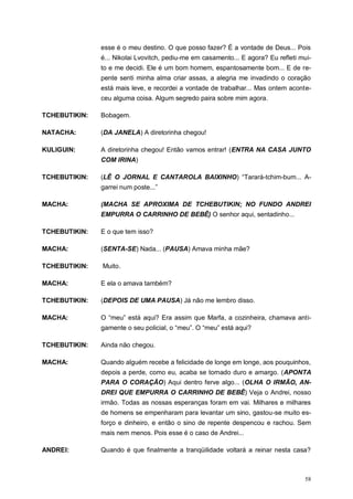 58
esse é o meu destino. O que posso fazer? É a vontade de Deus... Pois
é... Nikolai Lvovitch, pediu-me em casamento... E agora? Eu refleti mui-
to e me decidi. Ele é um bom homem, espantosamente bom... E de re-
pente senti minha alma criar assas, a alegria me invadindo o coração
está mais leve, e recordei a vontade de trabalhar... Mas ontem aconte-
ceu alguma coisa. Algum segredo paira sobre mim agora.
TCHEBUTIKIN: Bobagem.
NATACHA: (DA JANELA) A diretorinha chegou!
KULIGUIN: A diretorinha chegou! Então vamos entrar! (ENTRA NA CASA JUNTO
COM IRINA)
TCHEBUTIKIN: (LÊ O JORNAL E CANTAROLA BAIXINHO) “Tarará-tchim-bum... A-
garrei num poste...”
MACHA: (MACHA SE APROXIMA DE TCHEBUTIKIN; NO FUNDO ANDREI
EMPURRA O CARRINHO DE BEBÊ) O senhor aqui, sentadinho...
TCHEBUTIKIN: E o que tem isso?
MACHA: (SENTA-SE) Nada... (PAUSA) Amava minha mãe?
TCHEBUTIKIN: Muito.
MACHA: E ela o amava também?
TCHEBUTIKIN: (DEPOIS DE UMA PAUSA) Já não me lembro disso.
MACHA: O “meu” está aqui? Era assim que Marfa, a cozinheira, chamava anti-
gamente o seu policial, o “meu”. O “meu” está aqui?
TCHEBUTIKIN: Ainda não chegou.
MACHA: Quando alguém recebe a felicidade de longe em longe, aos pouquinhos,
depois a perde, como eu, acaba se tornado duro e amargo. (APONTA
PARA O CORAÇÃO) Aqui dentro ferve algo... (OLHA O IRMÃO, AN-
DREI QUE EMPURRA O CARRINHO DE BEBÊ) Veja o Andrei, nosso
irmão. Todas as nossas esperanças foram em vai. Milhares e milhares
de homens se empenharam para levantar um sino, gastou-se muito es-
forço e dinheiro, e então o sino de repente despencou e rachou. Sem
mais nem menos. Pois esse é o caso de Andrei...
ANDREI: Quando é que finalmente a tranqüilidade voltará a reinar nesta casa?
 