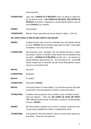 59
Quanto barulho!
TCHEBUTIKIN: Logo, logo. (CONSULTA O RELÓGIO) Tenho um relógio à moda anti-
ga; ele bate as horas... (DÁ CORDA NO RELÓGIO, QUE ENTÃO DÁ
BATIDAS.) A primeira, a segunda e a quinta baterias sairão a uma em
ponto (PAUSA) E eu, amanhã.
ANDREI: Para sempre?
TCHEBUTIKIN: Não sei. Talvez volte dentro de um ano. Sabe lá o diabo... Tanto faz...
DE LONGE CHEGA O SOM DE UMA HARPA E UM VIOLINO.
ANDREI: A cidade vai ficar vazia. Como se a cobrissem com uma enorme redoma
de vidro. (PAUSA) Ontem aconteceu algo diante do teatro. Todos estão
comentando, só eu não sei de nada.
TCHEBUTIKIN: Não aconteceu nada... Bobagem. De novo Solionii provocou o barão,
que perdeu a calma e o ofendeu. Então Solionii teve de desafiá-lo para
um duelo... (CONSULTA O RELÓGIO) Já tenho de ir... Ao meio-dia no
bosque estadual, daqui dá para ver... Do outro lado do rio... pif-paf (RI)
Solionii imagina que é Lemontov, faz até versos! Brincadeiras à parte,
esse já é o seu terceiro duelo.
MACHA: De quem?
TCHEBUTIKIN: De Solionii.
MACHA: E o barão?
TCHEBUTIKIN: Que barão? (PAUSA)
MACHA: Tudo está confuso na minha cabeça... Eu quis dizer que isso não devia
ser permitido. Pois ele poderá ferir o barão, ou talvez até matá-lo.
TCHEBUTIKIN: O barão é uma boa pessoa, mas um barão a mais, um barão a menos...
tanto faz! Deixem!... Tanto faz! (DE LONGE SE OUVE UM GRITO:
“EI!”) Não tenha tanta pressa. É Skvortzov, o padrinho. Já está sentado
no barco. (PAUSA)
ANDREI: Na minha opinião, participar de um duelo ou apenas comparecer mes-
mo que seja na qualidade de médico, é simplesmente imoral.
TCHEBUTIKIN: É só aparência. Nós nem existimos, nada no mundo existe, apenas pa-
rece existir... Tanto faz como tanto fez!
 
