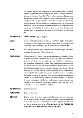 6
ta a vida do operário que se levanta de madrugada e quebra pedra na
estrada, ou do pastor ou do professor que ensina a criança, ou do ma-
quinista na ferrovia... Meu Deus! Tem muito mais valor não apenas o
homem que trabalha, mas, também, o boi e o cavalo de carga, do que
uma jovem casada que acorda ao meio-dia, tem seu café da manhã
servido na cama, demora duas horas para se aprontar... Ai, como isso é
terrível! Só o calor do verão é capaz de nos deixar tão sedentos quanto
à sede que eu tenho hoje de trabalhar. E se de agora em diante eu não
levantar cedo e não trabalhar negue-me, Ivan Romanitch, a sua amiza-
de!
TCHEBUTIKIN: (TERNAMENTE) Negarei. Negarei.
OLGA: Nosso pai nos acostumou a levantar às sete horas. Agora Irina acorda
às sete horas, mas permanece na ama até as nove, pelo menos, pen-
sando sem parar em não sei o quê. E com uma cara tão séria! (RI)
IRINA: Você está acostumada a me considerar uma menina e agora estranha a
seriedade do meu rosto. Tenho vinte anos!
TUZENBACH: Eu compreendo – e como! – que as pessoas desejem trabalhar. Em to-
da minha vida nunca trabalhei. Nasci na fria e indolente São Petersbur-
go, numa família que nunca soube o que era trabalhar e nunca conhe-
ceu provações. Recordo-me, quando voltei para casa depois da acade-
mia militar, era o lacaio quem me tirava as botas; naquela época eu era
cheio de caprichos, porém a minha mãe me olhava maravilhada e ficava
admirada se os outros não me vissem do mesmo modo. Preservaram-
me do trabalho. Porém, não conseguiram me afastar dele por completo.
É chegada a hora, já se aproxima, uma imensa e saudável tempestade
está por vir, já está a caminho, daqui a pouco chegará aqui e afugentará
da nossa sociedade a indolência, a indiferença, o preconceito contra o
trabalho, o tédio putrefato. Trabalharei. Daqui a vinte e cinco ou trinta
anos todos os homens trabalharão. Todos!
TCHEBUTIKIN: Eu não trabalharei.
TUZENBACH: O senhor não conta.
SOLIONII: Daqui a vinte e cinco anos o senhor já não estará mais entre os vivos,
graças a Deus. Dentro de dois ou três anos terá um derrame e morrerá.
Ou num dia em que eu estiver de mau humor simplesmente lhe darei
um tiro na cabeça, meu anjo. (TIRA DO BOLSO UM FRASCO DE
PERFUME E O BORRIFA NO PEITO E NAS MÃOS.)
 