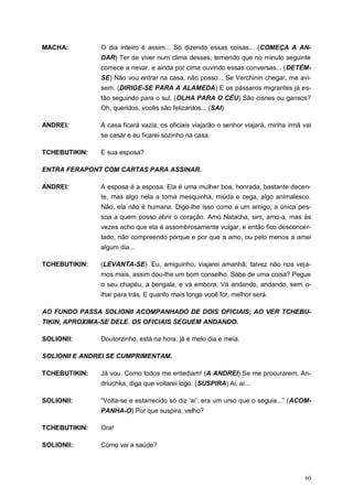 60
MACHA: O dia inteiro é assim... Só dizendo essas coisas... (COMEÇA A AN-
DAR) Ter de viver num clima desses, temendo que no minuto seguinte
comece a nevar, e ainda por cima ouvindo essas conversas... (DETÉM-
SE) Não vou entrar na casa, não posso... Se Verchinin chegar, me avi-
sem. (DIRIGE-SE PARA A ALAMEDA) E os pássaros migrantes já es-
tão seguindo para o sul. (OLHA PARA O CÉU) São cisnes ou gansos?
Oh, queridos, vocês são felizardos... (SAI)
ANDREI: A casa ficará vazia, os oficiais viajarão o senhor viajará, minha irmã vai
se casar e eu ficarei sozinho na casa.
TCHEBUTIKIN: E sua esposa?
ENTRA FERAPONT COM CARTAS PARA ASSINAR.
ANDREI: A esposa é a esposa. Ela é uma mulher boa, honrada, bastante decen-
te, mas algo nela a torna mesquinha, miúda e cega, algo animalesco.
Não, ela não é humana. Digo-lhe isso como a um amigo, a única pes-
soa a quem posso abrir o coração. Amo Natacha, sim, amo-a, mas às
vezes acho que ela é assombrosamente vulgar, e então fico desconcer-
tado, não compreendo porque e por que a amo, ou pelo menos a amei
algum dia...
TCHEBUTIKIN: (LEVANTA-SE) Eu, amiguinho, viajarei amanhã; talvez não nos veja-
mos mais, assim dou-lhe um bom conselho. Sabe de uma coisa? Pegue
o seu chapéu, a bengala, e vá embora. Vá andando, andando, sem o-
lhar para trás. E quanto mais longe você for, melhor será.
AO FUNDO PASSA SOLIONII ACOMPANHADO DE DOIS OFICIAIS; AO VER TCHEBU-
TIKIN, APROXIMA-SE DELE. OS OFICIAIS SEGUEM ANDANDO.
SOLIONII: Doutorzinho, está na hora, já é meio dia e meia.
SOLIONII E ANDREI SE CUMPRIMENTAM.
TCHEBUTIKIN: Já vou. Como todos me entediam! (A ANDREI) Se me procurarem, An-
driuchka, diga que voltarei logo. (SUSPIRA) Ai, ai...
SOLIONII: “Volta-se e estarrecido só diz „ai‟: era um urso que o seguia...” (ACOM-
PANHA-O) Por que suspira, velho?
TCHEBUTIKIN: Ora!
SOLIONII: Como vai a saúde?
 