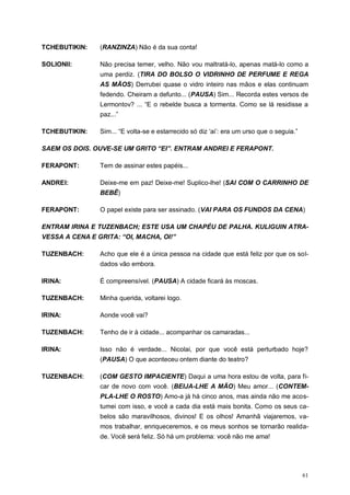 61
TCHEBUTIKIN: (RANZINZA) Não é da sua conta!
SOLIONII: Não precisa temer, velho. Não vou maltratá-lo, apenas matá-lo como a
uma perdiz. (TIRA DO BOLSO O VIDRINHO DE PERFUME E REGA
AS MÃOS) Derrubei quase o vidro inteiro nas mãos e elas continuam
fedendo. Cheiram a defunto... (PAUSA) Sim... Recorda estes versos de
Lermontov? ... “E o rebelde busca a tormenta. Como se lá residisse a
paz...”
TCHEBUTIKIN: Sim... “E volta-se e estarrecido só diz „ai‟: era um urso que o seguia.”
SAEM OS DOIS. OUVE-SE UM GRITO “EI”. ENTRAM ANDREI E FERAPONT.
FERAPONT: Tem de assinar estes papéis...
ANDREI: Deixe-me em paz! Deixe-me! Suplico-lhe! (SAI COM O CARRINHO DE
BEBÊ)
FERAPONT: O papel existe para ser assinado. (VAI PARA OS FUNDOS DA CENA)
ENTRAM IRINA E TUZENBACH; ESTE USA UM CHAPÉU DE PALHA. KULIGUIN ATRA-
VESSA A CENA E GRITA: “OI, MACHA, OI!”
TUZENBACH: Acho que ele é a única pessoa na cidade que está feliz por que os sol-
dados vão embora.
IRINA: É compreensível. (PAUSA) A cidade ficará às moscas.
TUZENBACH: Minha querida, voltarei logo.
IRINA: Aonde você vai?
TUZENBACH: Tenho de ir à cidade... acompanhar os camaradas...
IRINA: Isso não é verdade... Nicolai, por que você está perturbado hoje?
(PAUSA) O que aconteceu ontem diante do teatro?
TUZENBACH: (COM GESTO IMPACIENTE) Daqui a uma hora estou de volta, para fi-
car de novo com você. (BEIJA-LHE A MÃO) Meu amor... (CONTEM-
PLA-LHE O ROSTO) Amo-a já há cinco anos, mas ainda não me acos-
tumei com isso, e você a cada dia está mais bonita. Como os seus ca-
belos são maravilhosos, divinos! E os olhos! Amanhã viajaremos, va-
mos trabalhar, enriqueceremos, e os meus sonhos se tornarão realida-
de. Você será feliz. Só há um problema: você não me ama!
 
