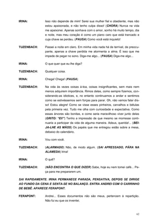 62
IRINA: Isso não depende de mim! Serei sua mulher fiel e obediente, mas não
estou apaixonada, e não tenho culpa disso! (CHORA) Nunca na vida
me apaixonei. Apenas sonhava com o amor, sonho há muito tempo, dia
e noite, mas meu coração é como um piano caro que está trancado e
cuja chave se perdeu. (PAUSA) Como você está inquieto!
TUZENBACH: Passei a noite em claro. Em minha vida nada há de terrível, de preocu-
pante, apenas a chave perdida me atormenta a alma. É isso que me
impede de pegar no sono. Diga-me algo... (PAUSA) Diga-me algo...
IRINA: O que quer que eu lhe diga?
TUZENBACH: Qualquer coisa.
IRINA: Chega! Chega! (PAUSA)
TUZENBACH: Na vida às vezes coisas à-toa, coisas insignificantes, sem mais nem
menos adquirem importância. Rimos delas, como sempre fizemos, con-
siderando-as idiotices, e, no entanto continuamos a andar e sentimos
como se estivéssemos sem forças para parar. Oh, não vamos falar dis-
so! Estou alegre! Como se visse esses pinheiros, carvalhos e bétulas
pela primeira vez. Tudo me olha com curiosidade e expectativa. Como
essas árvores são bonitas, e como seria maravilhoso viver junto delas
(GRITO: “EI!”) Tenho a impressão de que mesmo se morresse conti-
nuaria a participar da vida de alguma maneira. Adeus, querida!... (BEI-
JA-LHE AS MÃOS) Os papéis que me entregou estão sobre a mesa,
debaixo do calendário.
IRINA: Vou com você.
TUZENBACH: (ALARMADO) Não, de modo algum. (SAI APRESSADO, PÁRA NA
ALAMEDA) Irina!
IRINA: O quê?
TUZENBACH: (NÃO ENCONTRA O QUE DIZER) Sabe, hoje eu nem tomei café... Pe-
ça para me prepararem um.
SAI RAPIDAMENTE. IRINA PERMANECE PARADA, PENSATIVA, DEPOIS SE DIRIGE
AO FUNDO DA CENA E SENTA-SE NO BALANÇO. ENTRA ANDREI COM O CARRINHO
DE BEBÊ. APARECE FERAPONT.
FERAPONT: Andrei... Esses documentos não são meus, pertencem à repartição.
Não fui eu que os inventei.
 