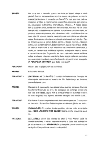 63
ANDREI: Oh, onde está o passado, quando eu ainda era jovem, alegre e inteli-
gente? Quando pensamentos e sonhos nobres me guiavam e a minha
esperança iluminava o presente e o futuro? Por que será que mal co-
meçamos a vida e já nos tornamos enfadonhos, cinzentos, sem interes-
se, preguiçoso, indiferentes, imprestáveis, infelizes... A nossa cidade
tem já duzentos anos, conta cem mil habitantes, mas não há um único
ser que não se assemelhe aos demais, nunca houve um único herói, no
passado e nem no presente, não há nenhum sábio, um único artista se-
quer, não há uma só pessoa merecedora de um mínimo de atenção,
capaz de despertar a inveja ou um desejo apaixonado de imitá-la... Elas
se limitam apenas a comer, beber, dormir... Depois morrem... Nascem
outras, que também comem, bebem dormem, e para impedir que o tédio
as destrua diversificam a vida dedicando-se a mexericos venenosos, à
vodka, às cartas e aos processos litigiosos, as esposas traem o marido
e os maridos mentem, fingem não ver nem ouvir nada, e esse ambiente
vulgar arruína as crianças; a centelha divina apaga e elas se convertem
em cadáveres miseráveis, semelhantes entre si, como foram seus pais.
(A FERAPONT, IRRITADO) Que diabo você quer?
FERAPONT: O quê? São os papéis; tem de assiná-los.
ANDREI: Estou farto de você.
FERAPONT: - (ENTREGA-LHE OS PAPÉIS) O porteiro da Secretaria de Finanças me
disse agora mesmo que no inverno em São Petersburgo fez duzentos
graus abaixo de zero.
ANDREI: O presente é repugnante, mas apesar disso quando penso no futuro se
transforma! Fica tudo tão leve, tão espaçoso; se ao longe rompe uma
luz, vejo a liberdade, vejo a mim e a meus filhos nos livramos do ócio,
do kvas, do ganso e do repolho, da sesta, da abjeta falta do que fazer...
FERAPONT: Ele diz que ficaram congeladas mais de duzentas pessoas. O povo mor-
ria de medo... Foi em São Petersburgo ou em Moscou, já não sei mais...
ANDREI: (COMOVE-SE) Oh, minhas irmãs queridas, minhas irmãs encantado-
ras... (COM LÁGRIMAS NOS OLHOS) Macha, minha irmãzinha queri-
da.
NATACHA: (DA JANELA) Quem está falando tão alto? É você, Andrei? Você vai
acordar Sofotchka. Il ne faut pas faire du bruit, la Sopie este dormée dé-
jà. Vous êtes un ours. (IRRITADA) Se quiser gritar, passe o carrinho pa-
ra alguém. Ferapont tome o carrinho do patrão!
 