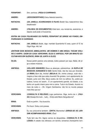 64
FERAPONT: Sim, senhora. (PEGA O CARRINHO)
ANDREI: (DESCONCERTADO) Estou falando baixinho.
NATACHA: (DA JANELA, ACARICIANDO O FILHO) Bobik! Seu malandrinho! Seu
desaforado!
ANDREI: (FOLHEIA OS DOCUMENTOS) Está bem, vou revisá-los, assiná-los, e
depois você pode vir buscá-los.
ENTRA NA CASA FOLHEANDO OS PAPÉIS; FERAPONT SE DIRIGE AO FUNDO, EM-
PURRANDO O CARRINHO.
NATACHA: (NA JANELA) Bobik, diga: mamãe! Queridinho! E esta, quem é? É tia
Olga! Diga: Alô, tia!
(ENTRAM DOIS MÚSICOS AMBULANTES, UM HOMEM E UMA MOÇA; TOCAM VIOLI-
NO E HARPA. SAEM DA CASA VERCHININ, OLGA E ANFISSA; POR UM MINUTO ES-
CUTAM-NOS EM SILÊNCIO; IRINA SE JUNTA A ELES)
OLGA: Nosso jardim parece uma estrada, todos passam por aqui. Babá, dê al-
go a esses músicos.
ANFISSA: (DÁ-LHES DINHEIRO) Deus os abençoe, pobrezinhos. (A DUPLA DE
MÚSICOS AGRADECE E SAI) Gente triste, não faz isso por diversão.
(A IRINA) Bom dia, Aricha! (BEIJA-A) Oh, minha criança, você não i-
magina a boa vida que estou levando! No ginásio, num apartamento do
Estado, junto com Olia, Deus cuidou de mim na velhice. Eu, pobre pe-
cadora, nunca vivi assim... É um apartamento grande, do Estado, e eu
tenho um quarto inteiro para mim e cama. Tudo é do Estado. Acordo no
meio da noite e – Oh, Virgem Santíssima, não há no mundo pessoa
mais feliz que eu!
VERCHININ: (CONSULTA O RELÓGIO) Logo partiremos, Olga, tenho de ir. (PAU-
SA) Desejo-lhe tudo... tudo... Onde está Maria Serguêievna?
IRINA: Está no jardim.. Vou buscá-la.
VERCHININ: Por favor. Estou com pressa.
ANFISSA: Eu vou procurá-la também. (GRITA) Machenka! (DIRIGE-SE AO JAR-
DIM ACOMPANHANDO IRINA.) Ôoo!
VERCHININ: Tudo tem seu fim. Agora vamos às despedidas. (CONSULTA O RE-
LÓGIO) A cidade nos ofereceu um lanche, tomamos champanhe tam-
 