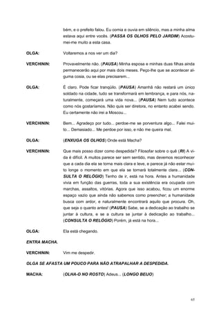 65
bém, e o prefeito falou. Eu comia e ouvia em silêncio, mas a minha alma
estava aqui entre vocês. (PASSA OS OLHOS PELO JARDIM) Acostu-
mei-me muito a esta casa.
OLGA: Voltaremos a nos ver um dia?
VERCHININ: Provavelmente não. (PAUSA) Minha esposa e minhas duas filhas ainda
permanecerão aqui por mais dois meses. Peço-lhe que se acontecer al-
guma cosia, ou se elas precisarem...
OLGA: É claro. Pode ficar tranqüilo. (PAUSA) Amanhã não restará um único
soldado na cidade, tudo se transformará em lembrança, e para nós, na-
turalmente, começará uma vida nova... (PAUSA) Nem tudo acontece
como nós gostaríamos. Não quis ser diretora, no entanto acabei sendo.
Eu certamente não irei a Moscou...
VERCHININ: Bem... Agradeço por tudo... perdoe-me se porventura algo... Falei mui-
to... Demasiado... Me perdoe por isso, e não me queira mal.
OLGA: (ENXUGA OS OLHOS) Onde está Macha?
VERCHININ: Que mais posso dizer como despedida? Filosofar sobre o quê (RI) A vi-
da é difícil. A muitos parece ser sem sentido, mas devemos reconhecer
que a cada dia ela se torna mais clara e leve, e parece já não estar mui-
to longe o momento em que ela se tornará totalmente clara... (CON-
SULTA O RELÓGIO) Tenho de ir, está na hora. Antes a humanidade
vivia em função das guerras, toda a sua existência era ocupada com
marchas, assaltos, vitórias. Agora que isso acabou, ficou um enorme
espaço vazio que ainda não sabemos como preencher; a humanidade
busca com ardor, e naturalmente encontrará aquilo que procura. Oh,
que seja o quanto antes! (PAUSA) Sabe, se a dedicação ao trabalho se
juntar à cultura, e se a cultura se juntar à dedicação ao trabalho...
(CONSULTA O RELÓGIO) Porém, já está na hora...
OLGA: Ela está chegando.
ENTRA MACHA.
VERCHININ: Vim me despedir.
OLGA SE AFASTA UM POUCO PARA NÃO ATRAPALHAR A DESPEDIDA.
MACHA: (OLHA-O NO ROSTO) Adeus... (LONGO BEIJO)
 