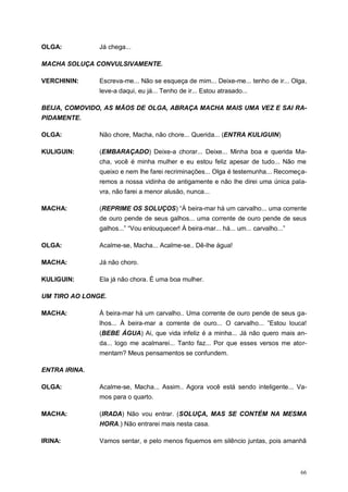 66
OLGA: Já chega...
MACHA SOLUÇA CONVULSIVAMENTE.
VERCHININ: Escreva-me... Não se esqueça de mim... Deixe-me... tenho de ir... Olga,
leve-a daqui, eu já... Tenho de ir... Estou atrasado...
BEIJA, COMOVIDO, AS MÃOS DE OLGA, ABRAÇA MACHA MAIS UMA VEZ E SAI RA-
PIDAMENTE.
OLGA: Não chore, Macha, não chore... Querida... (ENTRA KULIGUIN)
KULIGUIN: (EMBARAÇADO) Deixe-a chorar... Deixe... Minha boa e querida Ma-
cha, você é minha mulher e eu estou feliz apesar de tudo... Não me
queixo e nem lhe farei recriminações... Olga é testemunha... Recomeça-
remos a nossa vidinha de antigamente e não lhe direi uma única pala-
vra, não farei a menor alusão, nunca...
MACHA: (REPRIME OS SOLUÇOS) “À beira-mar há um carvalho... uma corrente
de ouro pende de seus galhos... uma corrente de ouro pende de seus
galhos...” “Vou enlouquecer! À beira-mar... há... um... carvalho...”
OLGA: Acalme-se, Macha... Acalme-se.. Dê-lhe água!
MACHA: Já não choro.
KULIGUIN: Ela já não chora. É uma boa mulher.
UM TIRO AO LONGE.
MACHA: À beira-mar há um carvalho.. Uma corrente de ouro pende de seus ga-
lhos... À beira-mar a corrente de ouro... O carvalho... ”Estou louca!
(BEBE ÁGUA) Ai, que vida infeliz é a minha... Já não quero mais an-
da... logo me acalmarei... Tanto faz... Por que esses versos me ator-
mentam? Meus pensamentos se confundem.
ENTRA IRINA.
OLGA: Acalme-se, Macha... Assim.. Agora você está sendo inteligente... Va-
mos para o quarto.
MACHA: (IRADA) Não vou entrar. (SOLUÇA, MAS SE CONTÉM NA MESMA
HORA.) Não entrarei mais nesta casa.
IRINA: Vamos sentar, e pelo menos fiquemos em silêncio juntas, pois amanhã
 