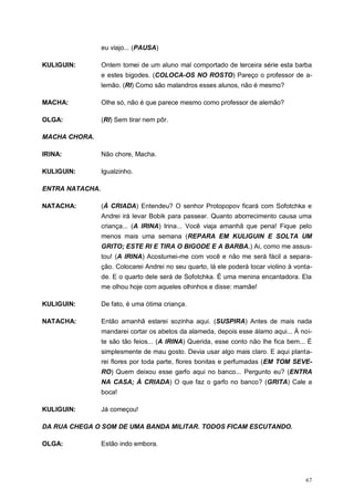 67
eu viajo... (PAUSA)
KULIGUIN: Ontem tomei de um aluno mal comportado de terceira série esta barba
e estes bigodes. (COLOCA-OS NO ROSTO) Pareço o professor de a-
lemão. (RI) Como são malandros esses alunos, não é mesmo?
MACHA: Olhe só, não é que parece mesmo como professor de alemão?
OLGA: (RI) Sem tirar nem pôr.
MACHA CHORA.
IRINA: Não chore, Macha.
KULIGUIN: Igualzinho.
ENTRA NATACHA.
NATACHA: (À CRIADA) Entendeu? O senhor Protopopov ficará com Sofotchka e
Andrei irá levar Bobik para passear. Quanto aborrecimento causa uma
criança... (A IRINA) Irina... Você viaja amanhã que pena! Fique pelo
menos mais uma semana (REPARA EM KULIGUIN E SOLTA UM
GRITO; ESTE RI E TIRA O BIGODE E A BARBA.) Ai, como me assus-
tou! (A IRINA) Acostumei-me com você e não me será fácil a separa-
ção. Colocarei Andrei no seu quarto, lá ele poderá tocar violino à vonta-
de. E o quarto dele será de Sofotchka. É uma menina encantadora. Ela
me olhou hoje com aqueles olhinhos e disse: mamãe!
KULIGUIN: De fato, é uma ótima criança.
NATACHA: Então amanhã estarei sozinha aqui. (SUSPIRA) Antes de mais nada
mandarei cortar os abetos da alameda, depois esse álamo aqui... À noi-
te são tão feios... (A IRINA) Querida, esse conto não lhe fica bem... É
simplesmente de mau gosto. Devia usar algo mais claro. E aqui planta-
rei flores por toda parte, flores bonitas e perfumadas (EM TOM SEVE-
RO) Quem deixou esse garfo aqui no banco... Pergunto eu? (ENTRA
NA CASA; À CRIADA) O que faz o garfo no banco? (GRITA) Cale a
boca!
KULIGUIN: Já começou!
DA RUA CHEGA O SOM DE UMA BANDA MILITAR. TODOS FICAM ESCUTANDO.
OLGA: Estão indo embora.
 