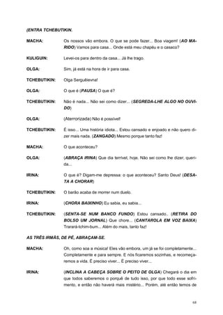 68
(ENTRA TCHEBUTIKIN.
MACHA: Os nossos vão embora. O que se pode fazer... Boa viagem! (AO MA-
RIDO) Vamos para casa... Onde está meu chapéu e o casaco?
KULIGUIN: Levei-os para dentro da casa... Já lhe trago.
OLGA: Sim, já está na hora de ir para casa.
TCHEBUTIKIN: Olga Serguêievna!
OLGA: O que é (PAUSA) O que é?
TCHEBUTIKIN: Não é nada... Não sei como dizer... (SEGREDA-LHE ALGO NO OUVI-
DO)
OLGA: (Aterrorizada) Não é possível!
TCHEBUTIKIN: É isso... Uma história idiota... Estou cansado e enjoado e não quero di-
zer mais nada. (ZANGADO) Mesmo porque tanto faz!
MACHA: O que aconteceu?
OLGA: (ABRAÇA IRINA) Que dia terrível, hoje. Não sei como lhe dizer, queri-
da...
IRINA: O que é? Digam-me depressa: o que aconteceu? Santo Deus! (DESA-
TA A CHORAR)
TCHEBUTIKIN: O barão acaba de morrer num duelo.
IRINA: (CHORA BAIXINHO) Eu sabia, eu sabia...
TCHEBUTIKIN: (SENTA-SE NUM BANCO FUNDO) Estou cansado.. (RETIRA DO
BOLSO UM JORNAL) Que chore... (CANTAROLA EM VOZ BAIXA)
Trarará-tchim-bum... Além do mais, tanto faz!
AS TRÊS IRMÃS, DE PÉ, ABRAÇAM-SE.
MACHA: Oh, como soa a música! Eles vão embora, um já se foi completamente...
Completamente e para sempre. E nós ficaremos sozinhas, e recomeça-
remos a vida. É preciso viver... É preciso viver...
IRINA: (INCLINA A CABEÇA SOBRE O PEITO DE OLGA) Chegará o dia em
que todos saberemos o porquê de tudo isso, por que todo esse sofri-
mento, e então não haverá mais mistério... Porém, até então temos de
 