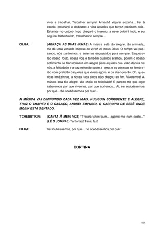69
viver e trabalhar. Trabalhar sempre! Amanhã viajarei sozinha... Irei à
escola, ensinarei e dedicarei a vida àqueles que talvez precisem dela.
Estamos no outono; logo chegará o inverno, a neve cobrirá tudo, e eu
seguirei trabalhando, trabalhando sempre...
OLGA: (ABRAÇA AS DUAS IRMÃS) A música está tão alegre, tão animada,
me dá uma vontade imensa de viver! Ai meus Deus! O tempo vai pas-
sando, nós partiremos, e seremos esquecidos para sempre. Esquece-
rão nosso rosto, nossa voz e também quantos éramos, porem o nosso
sofrimento se transformará em alegria para aqueles que virão depois de
nós, a felicidade e a paz reinarão sobre a terra, e as pessoas se lembra-
rão com gratidão daqueles que vivem agora, e os abençoarão. Oh, que-
ridas irmãzinhas, a nossa vida ainda não chegou ao fim. Viveremos! A
música soa tão alegre, tão cheia de felicidade! E parece-me que logo
saberemos por que vivemos, por que sofremos... Ai, se soubéssemos
por quê... Se soubéssemos por quê!...
A MÚSICA VAI DIMINUINDO CADA VEZ MAIS. KULIGUIN SORRIDENTE E ALEGRE,
TRAZ O CHAPÉU E O CASACO, ANDREI EMPURRA O CARRINHO DE BEBÊ ONDE
BOBIK ESTÁ SENTADO.
TCHEBUTIKIN: (CANTA À MEIA VOZ) “Trarará-tchim-bum... agarrei-me num poste...”
(LÊ O JORNAL) Tanto faz! Tanto faz!
OLGA: Se soubéssemos, por quê... Se soubéssemos por quê!
CORTINA
 