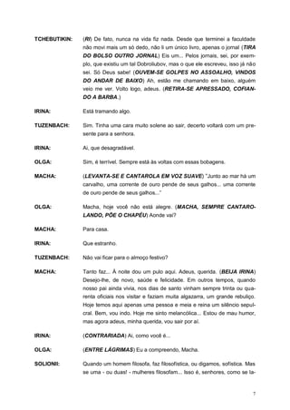 7
TCHEBUTIKIN: (RI) De fato, nunca na vida fiz nada. Desde que terminei a faculdade
não movi mais um só dedo, não li um único livro, apenas o jornal (TIRA
DO BOLSO OUTRO JORNAL) Eis um... Pelos jornais, sei, por exem-
plo, que existiu um tal Dobroliubov, mas o que ele escreveu, isso já não
sei. Só Deus sabe! (OUVEM-SE GOLPES NO ASSOALHO, VINDOS
DO ANDAR DE BAIXO) Ah, estão me chamando em baixo, alguém
veio me ver. Volto logo, adeus. (RETIRA-SE APRESSADO, COFIAN-
DO A BARBA.)
IRINA: Está tramando algo.
TUZENBACH: Sim. Tinha uma cara muito solene ao sair, decerto voltará com um pre-
sente para a senhora.
IRINA: Ai, que desagradável.
OLGA: Sim, é terrível. Sempre está às voltas com essas bobagens.
MACHA: (LEVANTA-SE E CANTAROLA EM VOZ SUAVE) “Junto ao mar há um
carvalho, uma corrente de ouro pende de seus galhos... uma corrente
de ouro pende de seus galhos...”
OLGA: Macha, hoje você não está alegre. (MACHA, SEMPRE CANTARO-
LANDO, PÕE O CHAPÉU) Aonde vai?
MACHA: Para casa.
IRINA: Que estranho.
TUZENBACH: Não vai ficar para o almoço festivo?
MACHA: Tanto faz... À noite dou um pulo aqui. Adeus, querida. (BEIJA IRINA)
Desejo-lhe, de novo, saúde e felicidade. Em outros tempos, quando
nosso pai ainda vivia, nos dias de santo vinham sempre trinta ou qua-
renta oficiais nos visitar e faziam muita algazarra, um grande rebuliço.
Hoje temos aqui apenas uma pessoa e meia e reina um silêncio sepul-
cral. Bem, vou indo. Hoje me sinto melancólica... Estou de mau humor,
mas agora adeus, minha querida, vou sair por aí.
IRINA: (CONTRARIADA) Ai, como você é...
OLGA: (ENTRE LÁGRIMAS) Eu a compreendo, Macha.
SOLIONII: Quando um homem filosofa, faz filosofística, ou digamos, sofística. Mas
se uma - ou duas! - mulheres filosofam... Isso é, senhores, como se la-
 