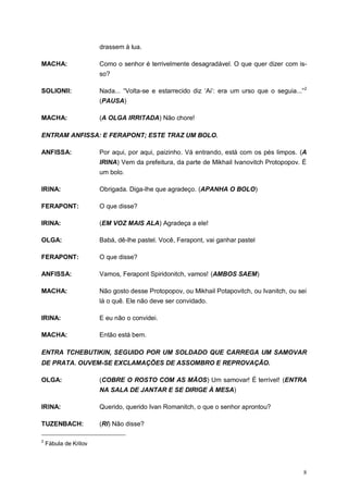 8
drassem à lua.
MACHA: Como o senhor é terrivelmente desagradável. O que quer dizer com is-
so?
SOLIONII: Nada... “Volta-se e estarrecido diz „Ai‟: era um urso que o seguia...”2
(PAUSA)
MACHA: (A OLGA IRRITADA) Não chore!
ENTRAM ANFISSA: E FERAPONT; ESTE TRAZ UM BOLO.
ANFISSA: Por aqui, por aqui, paizinho. Vá entrando, está com os pés limpos. (A
IRINA) Vem da prefeitura, da parte de Mikhail Ivanovitch Protopopov. É
um bolo.
IRINA: Obrigada. Diga-lhe que agradeço. (APANHA O BOLO)
FERAPONT: O que disse?
IRINA: (EM VOZ MAIS ALA) Agradeça a ele!
OLGA: Babá, dê-lhe pastel. Você, Ferapont, vai ganhar pastel
FERAPONT: O que disse?
ANFISSA: Vamos, Ferapont Spiridonitch, vamos! (AMBOS SAEM)
MACHA: Não gosto desse Protopopov, ou Mikhail Potapovitch, ou Ivanitch, ou sei
lá o quê. Ele não deve ser convidado.
IRINA: E eu não o convidei.
MACHA: Então está bem.
ENTRA TCHEBUTIKIN, SEGUIDO POR UM SOLDADO QUE CARREGA UM SAMOVAR
DE PRATA. OUVEM-SE EXCLAMAÇÕES DE ASSOMBRO E REPROVAÇÃO.
OLGA: (COBRE O ROSTO COM AS MÃOS) Um samovar! É terrível! (ENTRA
NA SALA DE JANTAR E SE DIRIGE À MESA)
IRINA: Querido, querido Ivan Romanitch, o que o senhor aprontou?
TUZENBACH: (RI) Não disse?
2
Fábula de Krilov
 