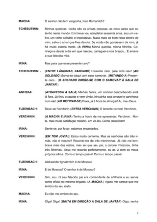 9
MACHA: O senhor não tem vergonha, Ivan Romanitch?
TCHEBUTIKIN: Minhas queridas, vocês são as únicas pessoas, as mais caras que eu
tenho neste mundo. Em breve vou completar sessenta anos, sou um ve-
lho, um velho solitário e imprestável. Nada mais de bom resta dentro de
mim, salvo o amor que lhes devoto. Se vocês não gostassem de mim, já
há muito estaria morto. (A IRINA) Minha querida, minha filhinha. Co-
nheço-a desde o dia em que nasceu, carreguei-a nos braços... E amava
a sua falecida mãe.
IRINA: Mas para que esse presente caro?
TCHEBUTIKIN: - (ENTRE LÁGRIMAS, ZANGADO) Presente caro, pare com isso! (AO
SOLDADO) Suma-se daqui com esse samovar. (IMITANDO-A) Presen-
te caro... (O SOLDADO DIRIGE-SE COM O SAMOVAR À SALA DE
JANTAR.)
ANFISSA: (ATRAVESSA A SALA) Minhas flores, um coronel desconhecido está
lá fora. Já tirou o capote e vem vindo. Irinuchka seja amável e carinhosa
com ele! (AO RETIRAR-SE) Puxa, já é hora de almoçar! Ai, meu Deus.
TUZENBACH: Deve ser Verchinin (ENTRA VERCHININ) O tenente-coronel Verchinin.
VERCHININ: (A MACHA E IRINA) Tenho a honra de me apresentar: Verchinin. Mui-
ta, mas muita satisfação mesmo, em vê-las. Como cresceram!
IRINA: Sente-se, por favor, estamos encantadas.
VERCHININ: (EM TOM JOVIAL) Estou muito contente. Mas as senhoras são três ir-
mãs, não é mesmo? Recordo-me de três menininhas. Já não me lem-
brava mais dos rostos, mas sei que seu pai, o coronel Prozorov, tinha
três filhinhas, disso me recordo perfeitamente, eu as vi com os meus
próprios olhos. Como o tempo passa! Como o tempo passa!
TUZENBACH: Aleksander Ignatevitch é de Moscou.
IRINA: É de Moscou? O senhor é de Moscou?
VERCHININ: Sim, sou. O seu falecido pai era comandante de artilharia e eu servia
como oficial na mesma brigada. (A MACHA.) Agora me parece que me
lembro do seu rosto.
MACHA: Eu não me lembro do seu.
IRINA: Olga! Olga! (GRITA EM DIREÇÃO À SALA DE JANTAR) Olga, venha
 