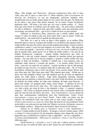 filhas... Não, perdão, seis! Parece-me... (Emenda rapidamente) Sete, sete! A mais
velha, Ana, tem 27 anos e a mais nova 17. Meus senhores, (olha receosamente em
direcção dos bastidores) eu sou um desgraçado; tornei-me estúpido, nulo,
insignificante mas no fundo tendes diante de vós o mais feliz dos pais. No fundo tem
de ser assim e não posso falar doutra maneira. Se ao menos Vossas Excelências
pudessem saber... Há trinta e três anos que vivo com a minha mulher... E... Posso
dizer que estes foram os melhores anos da minha vida,... Ou, pelo menos, poderiam
ter sido os melhores... Apesar de tudo, para falar verdade, esses anos passaram como
um instante, um momento feliz – que os leve o diabo de uma vez para sempre!
(Olhando os bastidores) Bom, parece-me que a minha mulher ainda não
chegou. E como ela ainda cá não está, posso dizer tudo o que eu quiser. Tenho um
medo horrível... um medo horrível quando ela olha para mim...
Pois bem, eis o que às vezes eu digo a mim próprio: se as minhas filhas
demoram tanto a casar-se, é porque são tímidas e os cavalheiros não reparam nelas. A
minha mulher não quer dar serões, não convida ninguém para jantar; é muito avarenta,
conflituosa e azeda; e é por isso que ninguém vai a nossa casa. Mas,... Mas aqui para
nós e muito em segredo... (Aproxima-se da boca de cena; em tom de confidência) Nos
dias de grande festa, quem quiser ver as filhas de minha mulher, é em casa da tia
Natália Semionovna; conhecem:... Aquela Natália Semionovna que sofre de
reumatismo e tem um vestido amarelo, salpicado de manchas pretas que parecem
baratas... Em casa dela até se servem acepipes; e quando a minha mulher não está,
sempre se bebe um bocadito... Também é verdade que o mais pequeno copo me
embriaga; então sente-se o coração tão quente,... e ao mesmo tempo fica-se tão
triste..., que nem sou capaz de vos explicar... A gente recorda-se, não se sabe porquê,
do tempo em que era novo, e só apetece fugir não se sabe para onde... Ah, se Vossas
Excelências soubessem como é forte este desejo! (Com paixão) Fugir! Deixar tudo
sem olhar para trás! Mas fugir para onde? Não importa para onde,... Desde que se
deixe esta vida estúpida e banal, esta vida medíocre que fez de mim um deplorável
pateta, um velho idiota e ridículo... Fugir desta mesquinha, malvada, malvada
avarenta que me martiriza e tortura há trinta e três anos! Fugir da música, da cozinha,
do dinheiro da minha mulher, de todas estas ninharias, de todas estas baixezas... E
parar num campo, em qualquer parte, longe, muito longe!... E debaixo de um céu
imenso ser como uma árvore, uma vara,... Ser como um espantalho de pardais,... E
ver, toda a noite, por cima de mim, a lua tranquila e clara... E esquecer, esquecer,
esquecer... Oh! Como eu desejaria arrancar esta casaca velha e mesquinha, dentro da
qual me casei há mais de trinta e três anos,... (tira violentamente a casaca) dentro da
qual faço continuamente conferências para fins beneficientes. Toma! (Calca
raivosamente a casaca aos pés) Toma! Toma!... Estou velho, sou pobre, sou tão
ridículo, tão lamentável como este colete com as suas costas coçadas e luzidias...
(Volta-se para mostrar as costas do colete) Mas não preciso de coisa nenhuma! Estou
acima disto e sou mais puro do que tudo isto! Dantes, era jovem, inteligente, cursava a
Universidade, sonhava... Julgava-me um homem! Agora só preciso de repouso...
(Depois de ter olhado para os bastidores, torna a vestir rapidamente a
casaca) A minha mulher já está lá dentro... Já chegou e está ali à minha espera. (Olha
o relógio) E a hora já passou! Se ela perguntar alguma coisa, digam-lhe, por favor,
digam-lhe que a conferência se realizou e que o espantalho – sou eu, o espantalho... –
se portou convenientemente... (Olha para os bastidores e baixa a voz) Ela já está a
olhar para aqui...
(Endireitando-se e elevando a voz) E visto que o tabaco encerra o terrível
veneno de que vos acabo de falar, não se deve fumar em caso nenhum e permito-me
 