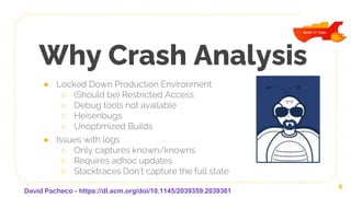Why Crash Analysis
● Locked Down Production Environment
○ (Should be) Restricted Access
○ Debug tools not available
○ Heisenbugs
○ Unoptimized Builds
● Issues with logs
○ Only captures known/knowns
○ Requires adhoc updates
○ Stacktraces Don’t capture the full state
6
David Pacheco - https://dl.acm.org/doi/10.1145/2039359.2039361
 