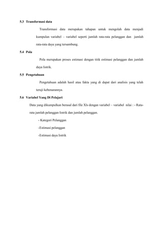 5.3 Transformasi data
Transformasi data merupakan tahapan untuk mengolah data menjadi
kumpulan variabel – variabel seperti jumlah rata-rata pelanggan dan jumlah
rata-rata daya yang tersambung.
5.4 Pola
Pola merupakan proses estimasi dengan titik estimasi pelanggan dan jumlah
daya listrik.
5.5 Pengetahuan
Pengetahuan adalah hasil atau fakta yang di dapat dari analisis yang telah
teruji kebenarannya.
5.6 Variabel Yang Di Pelajari
Data yang dikumpulkan berasal dari file Xls dengan variabel – variabel nilai : - Rata-
rata jumlah pelanggan listrik dan jumlah pelanggan.
- Kategori Pelanggan
-Estimasi pelanggan
-Estimasi daya listrik
 
