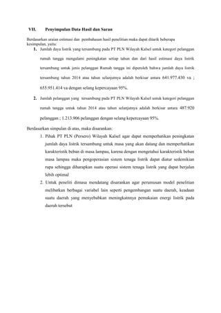 VII. Penyimpulan Data Hasil dan Saran
Berdasarkan uraian estimasi dan pembahasan hasil penelitian maka dapat ditarik beberapa
kesimpulan, yaitu:
1. Jumlah daya listrik yang tersambung pada PT PLN Wilayah Kalsel untuk kategori pelanggan
rumah tangga mengalami peningkatan setiap tahun dan dari hasil estimasi daya listrik
tersambung untuk jenis pelanggan Rumah tangga ini diperoleh bahwa jumlah daya listrik
tersambung tahun 2014 atau tahun selanjutnya adalah berkisar antara 641.977.430 va ;
655.951.414 va dengan selang kepercayaan 95%.
2. Jumlah pelanggan yang tersambung pada PT PLN Wilayah Kalsel untuk kategori pelanggan
rumah tangga untuk tahun 2014 atau tahun selanjutnya adalah berkisar antara 487.920
pelanggan ; 1.213.906 pelanggan dengan selang kepercayaan 95%.
Berdasarkan simpulan di atas, maka disarankan:
1. Pihak PT PLN (Persero) Wilayah Kalsel agar dapat memperhatikan peningkatan
jumlah daya listrik tersambung untuk masa yang akan datang dan memperhatikan
karakteristik beban di masa lampau, karena dengan mengetahui karakteristik beban
masa lampau maka pengoperasian sistem tenaga listrik dapat diatur sedemikian
rupa sehingga diharapkan suatu operasi sistem tenaga listrik yang dapat berjalan
lebih optimal
2. Untuk peneliti dimasa mendatang disarankan agar perumusan model penelitian
melibatkan berbagai variabel lain seperti pengembangan suatu daerah, keadaan
suatu daerah yang menyebabkan meningkatnnya pemakaian energi listrik pada
daerah tersebut
 
