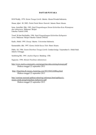 DAFTAR PUSTAKA
B.M Weddy. 1978. Sistem Tenaga Listrik. Jakarta: Aksara Persada Indonesia.
Hasan, Iqbal . M. 2002. Pokok Pokok Materi Statistik. Jakarta: Bumi Aksara.
Isma, Amrullah. Dkk. 1985. Studi Pengembangan Sistem Kelistrikan Kota Watampone
dan sekitarnnya. Makassar: Skripsi
Fakultas Teknik UNM.
Yusuf, M dan Harifuddin. 1996. Studi Pengembangan Kelistrikan Kabupaten
Luwu. Makassar: Skripsi Fakultas Teknik UNHAS.
Kadir, Abdul. 1995. Energi. Jakarta : Universitas Indonesia.
Kamaruddin. dkk. 1997. Kamus Istilah Karya Tulis: Bumi Aksara.
Pabla. AS. 1986. Sistem Distribusi Tenaga Listrik. Cetakan ketiga. Terjemahan Ir. Abdul Hadi.
Jakarta: Erlangga.
Sembiring RK. 1995. Analisis Regresi. Bandung : ITB.
Sugiyono. 1994. Metode Penelitian Administrasi.
http://www.metris-community.com/pengertian-data-mining-konsep-pdf
Diakses tanggal 22 september 2013
http://Algoritma.K-means.clustering.com/2012/04/GAIBlog.html
Diakses tanggal 22 september 2013
http://seminar.nasional.aplikasi.teknologi.informasi.html/aplikasi.k-
means.untuk.pengelompokan.mahasiswa-pdf
Diakses tanggal 22 september 2013
 