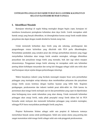 ESTIMASI PELANGGAN DAN KEBUTUHAN DAYA LISTRIK KALIMANTAN
SELATAN KATEGORI RUMAH TANGGA
I. Identifikasi Masalah
Kemajuan teknologi di segala bidang meningkat dengan begitu cepat, kemajuan ini
membawa konsekuensi peningkatan kebutuhan akan daya listrik. Listrik merupakan salah
bentuk energi yang banyak dibutuhkan, ini dimungkinkan karena energi listrik mudah dalam
penyaluran dan dapat dengan mudah dirubah ke bentuk energi lain.
Untuk memenuhi kebutuhan daya listrik yang ada sekarang, pembangunan dan
pengembangan sistem kelistrikan yang dikelolah oleh PLN perlu dikembangkan.
Pertambahan penduduk yang semakin pesat dan diiringi pertumbuhan ekonomi yang tinggi
menyebabkan kebutuhan akan tenaga listrik semakin meningkat, sehingga dibutuhkan
penyediaan dan penyaluran tenaga listrik yang memadai, baik dari segi teknis maupun
ekonomisnnya. Penggunaan tenaga listrik sekarang ini merupakan salah satu kebutuhan
penting dalam kehidupan masyarakat dan sering kali dianggap sebagai salah satu tolok ukur
taraf kemajuan rakyat sejalan dengan perkembangan teknologi.
Makin banyaknya industri yang berskala menengah maupun besar serta pertumbuhan
pelanggan yang meningkat setiap tahunnya akan membutuhkan pelayanan dan penyaluran
energy listrik secara kontinyu dengan kualitas layanan yang lebih baik. Kegiatan
perdagangan, perekonomian dan industri tumbuh pesat akhir-akhir ini. Oleh karena itu
permintaan akan tenaga listrik melonjak saat ini dan pertumbuhan yang cepat ini diperkirakan
akan berlangsung terus untuk tahuntahun yang akan datang. Untuk memenuhi kebutuhan
pelanggan akan energi listrik, maka pihak penyuplai energi listrik dalam hal ini PLN
berusaha untuk melayani dan memenuhi kebutuhan pelanggan yang semakin meningkat,
sehingga PLN harus menyediakan pembangkit listrik yang baru.
Propinsi Kalimantan Selatan sebagai salah satu propinsi di Indonesia tentunya
memerlukan banyak sarana untuk pembangunan. Salah satu sarana utama yang penting dan
sangat menentukan ialah tenaga listrik sebagai salah satu roda penggerak perekonomian.
 
