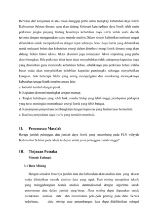 Bertolak dari kenyataan di atas maka dianggap perlu untuk mengkaji kebutuhan daya listrik
Kalimantan Selatan dimasa yang akan datang. Estimasi ketersediaan daya listrik ialah suatu
perkiraan jangka panjang tentang besarnnya kebutuhan daya listrik untuk suatu daerah
tertentu dengan menggunakan suatu metode analisis.Dalam sistem kelistrikan estimasi sangat
dibutuhkan untuk memperkirakan dengan tepat seberapa besar daya listrik yang dibutuhkan
untuk melayani beban dan kebutuhan energi dalam distribusi energi listrik dimasa yang akan
datang. Selain faktor teknis, faktor ekonomi juga merupakan faktor terpenting yang perlu
diperhitungkan. Bila perkiraan tidak tepat akan menyebabkan tidak cukupnnya kapasitas daya
yang disalurkan guna memenuhi kebutuhan beban, sebaliknnya jika perkiraan beban terlalu
besar maka akan menyebabkan kelebihan kapasitas pembangkit sehingga menyebabkan
kerugian. Ada beberapa faktor yang saling mempengarui dan mendorong melonjaknnya
kebutuhan tenaga listrik tersebut antara lain:
a. Industri tumbuh dengan pesat.
b. Kegiatan ekonomi meningkat dengan mantap.
c. Tingkat kehidupan yang lebih baik, standar hidup yang lebih tinggi, pendapatan perkapita
yang terus meningkat memerlukan energi listrik yang lebih banyak.
d. Kemampuan penyediaan pembangkitan dengan kapasitas yang lambat laun bertambah.
e. Kualitas penyediaan daya listrik yang semakin membaik.
II. Perumusan Masalah
Berapa jumlah pelanggan dan jumlah daya listrik yang tersambung pada PLN wilayah
Kalimantan Selatan pada tahun ke depan untuk jenis pelanggan rumah tangga?
III. Tinjauan Pustaka
Metode Estimasi
3.1 Data Mining
Dengan semakin besarnya jumlah data dan kebutuhan akan analisis data yang akurat
maka dibutuhkan metode analisis data yang tepat. Data mining merupakan teknik
yang menggabungkan teknik analisis datatradisional dengan algoritma untuk
pemrosesan data dalam jumlah yang besar. Data mining dapat digunakan untuk
melakukan analisis data dan menemukan pola-pola penting pada data. Secara
sederhana, data mining atau penambangan data dapat didefinisikan sebagai
 