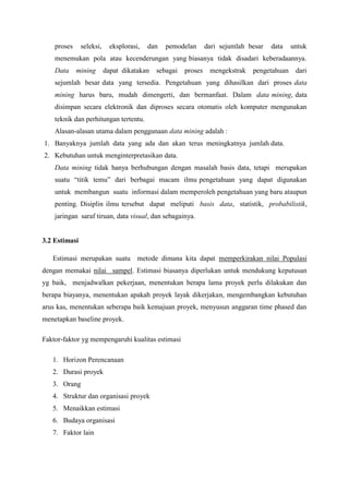 proses seleksi, eksplorasi, dan pemodelan dari sejumlah besar data untuk
menemukan pola atau kecenderungan yang biasanya tidak disadari keberadaannya.
Data mining dapat dikatakan sebagai proses mengekstrak pengetahuan dari
sejumlah besar data yang tersedia. Pengetahuan yang dihasilkan dari proses data
mining harus baru, mudah dimengerti, dan bermanfaat. Dalam data mining, data
disimpan secara elektronik dan diproses secara otomatis oleh komputer mengunakan
teknik dan perhitungan tertentu.
Alasan-alasan utama dalam penggunaan data mining adalah :
1. Banyaknya jumlah data yang ada dan akan terus meningkatnya jumlah data.
2. Kebutuhan untuk menginterpretasikan data.
Data mining tidak hanya berhubungan dengan masalah basis data, tetapi merupakan
suatu “titik temu” dari berbagai macam ilmu pengetahuan yang dapat digunakan
untuk membangun suatu informasi dalam memperoleh pengetahuan yang baru ataupun
penting. Disiplin ilmu tersebut dapat meliputi basis data, statistik, probabilistik,
jaringan saraf tiruan, data visual, dan sebagainya.
3.2 Estimasi
Estimasi merupakan suatu metode dimana kita dapat memperkirakan nilai Populasi
dengan memakai nilai sampel. Estimasi biasanya diperlukan untuk mendukung keputusan
yg baik, menjadwalkan pekerjaan, menentukan berapa lama proyek perlu dilakukan dan
berapa biayanya, menentukan apakah proyek layak dikerjakan, mengembangkan kebutuhan
arus kas, menentukan seberapa baik kemajuan proyek, menyusun anggaran time phased dan
menetapkan baseline proyek.
Faktor-faktor yg mempengaruhi kualitas estimasi
1. Horizon Perencanaan
2. Durasi proyek
3. Orang
4. Struktur dan organisasi proyek
5. Menaikkan estimasi
6. Budaya organisasi
7. Faktor lain
 
