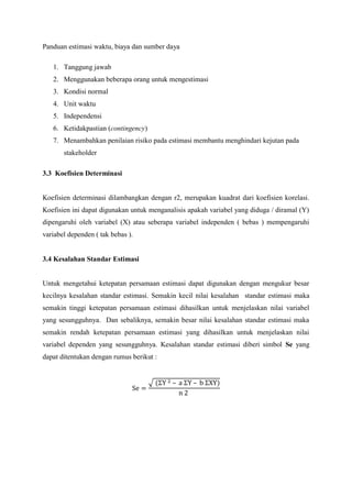 Panduan estimasi waktu, biaya dan sumber daya
1. Tanggung jawab
2. Menggunakan beberapa orang untuk mengestimasi
3. Kondisi normal
4. Unit waktu
5. Independensi
6. Ketidakpastian (contingency)
7. Menambahkan penilaian risiko pada estimasi membantu menghindari kejutan pada
stakeholder
3.3 Koefisien Determinasi
Koefisien determinasi dilambangkan dengan r2, merupakan kuadrat dari koefisien korelasi.
Koefisien ini dapat digunakan untuk menganalisis apakah variabel yang diduga / diramal (Y)
dipengaruhi oleh variabel (X) atau seberapa variabel independen ( bebas ) mempengaruhi
variabel dependen ( tak bebas ).
3.4 Kesalahan Standar Estimasi
Untuk mengetahui ketepatan persamaan estimasi dapat digunakan dengan mengukur besar
kecilnya kesalahan standar estimasi. Semakin kecil nilai kesalahan standar estimasi maka
semakin tinggi ketepatan persamaan estimasi dihasilkan untuk menjelaskan nilai variabel
yang sesungguhnya. Dan sebaliknya, semakin besar nilai kesalahan standar estimasi maka
semakin rendah ketepatan persamaan estimasi yang dihasilkan untuk menjelaskan nilai
variabel dependen yang sesungguhnya. Kesalahan standar estimasi diberi simbol Se yang
dapat ditentukan dengan rumus berikut :
√
 