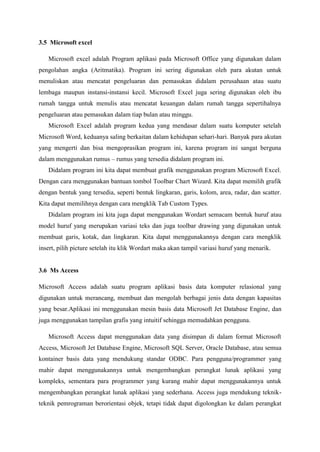 3.5 Microsoft excel
Microsoft excel adalah Program aplikasi pada Microsoft Office yang digunakan dalam
pengolahan angka (Aritmatika). Program ini sering digunakan oleh para akutan untuk
menuliskan atau mencatat pengeluaran dan pemasukan didalam perusahaan atau suatu
lembaga maupun instansi-instansi kecil. Microsoft Excel juga sering digunakan oleh ibu
rumah tangga untuk menulis atau mencatat keuangan dalam rumah tangga sepertihalnya
pengeluaran atau pemasukan dalam tiap bulan atau minggu.
Microsoft Excel adalah program kedua yang mendasar dalam suatu komputer setelah
Microsoft Word, keduanya saling berkaitan dalam kehidupan sehari-hari. Banyak para akutan
yang mengerti dan bisa mengoprasikan program ini, karena program ini sangat berguna
dalam menggunakan rumus – rumus yang tersedia didalam program ini.
Didalam program ini kita dapat membuat grafik menggunakan program Microsoft Excel.
Dengan cara menggunakan bantuan tombol Toolbar Chart Wizard. Kita dapat memilih grafik
dengan bentuk yang tersedia, seperti bentuk lingkaran, garis, kolom, area, radar, dan scatter.
Kita dapat memilihnya dengan cara mengklik Tab Custom Types.
Didalam program ini kita juga dapat menggunakan Wordart semacam bentuk huruf atau
model huruf yang merupakan variasi teks dan juga toolbar drawing yang digunakan untuk
membuat garis, kotak, dan lingkaran. Kita dapat menggunakannya dengan cara mengklik
insert, pilih picture setelah itu klik Wordart maka akan tampil variasi huruf yang menarik.
3.6 Ms Access
Microsoft Access adalah suatu program aplikasi basis data komputer relasional yang
digunakan untuk merancang, membuat dan mengolah berbagai jenis data dengan kapasitas
yang besar.Aplikasi ini menggunakan mesin basis data Microsoft Jet Database Engine, dan
juga menggunakan tampilan grafis yang intuitif sehingga memudahkan pengguna.
Microsoft Access dapat menggunakan data yang disimpan di dalam format Microsoft
Access, Microsoft Jet Database Engine, Microsoft SQL Server, Oracle Database, atau semua
kontainer basis data yang mendukung standar ODBC. Para pengguna/programmer yang
mahir dapat menggunakannya untuk mengembangkan perangkat lunak aplikasi yang
kompleks, sementara para programmer yang kurang mahir dapat menggunakannya untuk
mengembangkan perangkat lunak aplikasi yang sederhana. Access juga mendukung teknik-
teknik pemrograman berorientasi objek, tetapi tidak dapat digolongkan ke dalam perangkat
 
