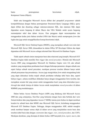 bantu pemrograman berorientasi objek.
Komponen Utama (Object).
Salah satu keunggulan Microsoft Access dilihat dari perspektif programmer adalah
kompatibilitasnya dengan bahasa pemrograman Structured Query Language (SQL); query
dapat dilihat dan disunting sebagai statemen-statemen SQL, dan statemen SQL dapat
digunakan secara langsung di dalam Macro dan VBA Module untuk secara langsung
memanipulasi tabel data dalam Access. Para pengguna dapat mencampurkan dan
menggunakan kedua jenis bahasa tersebut (VBA dan Macro) untuk memprogram form dan
logika dan juga untuk mengaplikasikan konsep berorientasi objek.
Microsoft SQL Server Desktop Engine (MSDE), yang merupakan sebuah versi mini dari
Microsoft SQL Server 2000, dimasukkan ke dalam Office XP Developer Edition dan dapat
digunakan oleh Microsoft Access sebagai alternatif dari Microsoft Jet Database Engine.
Tidak seperti sebuah sistem manajemen basis data relasional yang komplit, Microsoft JET
Database Engine tidak memiliki fitur trigger dan stored procedure. Dimulai dari Microsoft
Access 2000 yang menggunakan Microsoft Jet Database Engine versi 4.0, ada sebuah
sintaksis yang mengizinkan pembuatan kueri dengan beberapa parameter, dengan sebuah cara
seperi halnya sebuah stored procedure, meskipun prosesur tersebut dibatasi hanya untuk
sebuah pernyataan tiap prosedurnya. Access juga mengizinkan form untuk mengandung kode
yang dapat dieksekusi ketika terjadi sebuah perubahan terhadap tabel basis data, seperti
halnya trigger, selama modifikasi dilakukan hanya dengan menggunakan form tersebut, dan
merupakan sesuatu hal yang umum untuk menggunakan kueri yang akan diteruskan (pass-
through dan teknik lainnya di dalam Access untuk menjalankan stored procedure di dalam
RDBMS yang mendukungnya.
Dalam berkas Access Database Project (ADP) yang didukung oleh Microsoft Access
2000 dan yang selanjutnya, fitur-fitur yang berkaitan dengan basis data berbeda dari versi
format/struktur data yang digunakan Access (*.MDB), karena jenis berkas ini dapat membuat
koneksi ke sebuah basis data MSDE atau Microsoft SQL Server, ketimbang menggunakan
Microsoft JET Database Engine. Sehingga, dengan menggunakan ADP, adalah mungkin
untuk membuat hampur semua objek di dalam server yang menjalankan mesin basis data
tersebut (tabel basis data dengan constraints dan trigger, view, stored procedure, dan UDF).
Meskipun demikian, yang disimpan di dalam berkas ADP hanyalah form, report, macro, dan
 