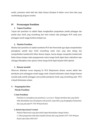 modul, sementara untuk tabel dan objek lainnya disimpan di dalam server basis data yang
membelakangi program tersebut.
IV Perancangan Penelitian
1. Tujuan Penelitian
Tujuan dari penelitian ini adalah Dapat menghasilkan pengetahuan jumlah pelanggan dan
jumlah daya listrik yang tersambung dari hasil estimasi data pelanggan PLN untuk jenis
pelanggan rumah tangga ketahun kedepan nya.
2. Manfaat Penelitian
Manfaat dari penelitian ini adalah membantu PLN dan Pemerintah agar dapat memperhatikan
peningkatan jumlah daya listrik tersambung untuk masa yang akan datang dan
memperhatikan karakteristik beban dimasa lampau, karena dengan mengetahui karakteristik
beban dimasa lampau maka pengoperasian sistem tenaga listrik dapat diatur sedemikian rupa
sehingga diharapkan suatu operasi sistem tenaga listrik dapat berjalan lebih optimal.
.
3. Batasan masalah
Observasi dilakukan secara langsung ke PLN Banjarmasin dimana sasaran adalah data
pemakaian jenis pelanggaan rumah tangga untuk wilayah kalimantan selatan dengan batasan
masalah pada jumlah pelanggan serta jumlah pemakaian listrik yang tersambung pada PLN
wilayah Kalimantan selatan.
V. Pengumpulan Data
Metode Penelitian
1 Jenis Penelitian
Penelitian ini merupakan jenis penelitian ex post facto. Dengan demikian data yang diteliti
tidak dikendalikan atau dimanipulasi oleh peneliti, tetapi fakta yang diungkapkan berdasarkan
data yang ada pada PT. PLN Wilayah Kalsel.
2. Defenisi Operasional Variabel
Defenisi Operasional yang akan diteliti dapat dikemukakan sebagai berikut:
a. Tahun pengamatan ialah tahun kejadian dimana data yang diambil di PT. PLN Wilayah
Kalsel yakni tahun 2003-2013
 