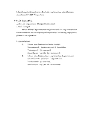 b. Jumlah daya listrik ialah besar nya daya listrik yang tersambung setiap tahun yang
disediakan oleh PT. PLN Wilayah Kalsel
3. Teknik Analisis Data.
Analisis data yang digunakan dalam penelitian ini adalah:
a. Analis Deskriptif
Analisis deskriptif digunakan untuk mengestimasi data-data yang diperoleh dalam
bentuk tabel tahunan dari jumlah pelanggan dan jumlah daya tersambung yang diperoleh
pada PT PLN Wilayah Kalsel
b. Analisis Estimasi
1. Estimasi untuk data pelanggan dengan rumusan :
Rata-rata sampel = jumlah pelanggan ( xi) /jumlah tahun
Varians sampel = (xi-xrata-rata)^2
Standar Deviasi = sqrt (akar dari varians sampel)
2. Estimasi untuk data jumlah daya yang tersambung dengan rumusan :
Rata-rata sampel = jumlah daya ( xi) /jumlah tahun
Varians sampel = (xi-xrata-rata)^2
Standar Deviasi = sqrt (akar dari varians sampel)
 