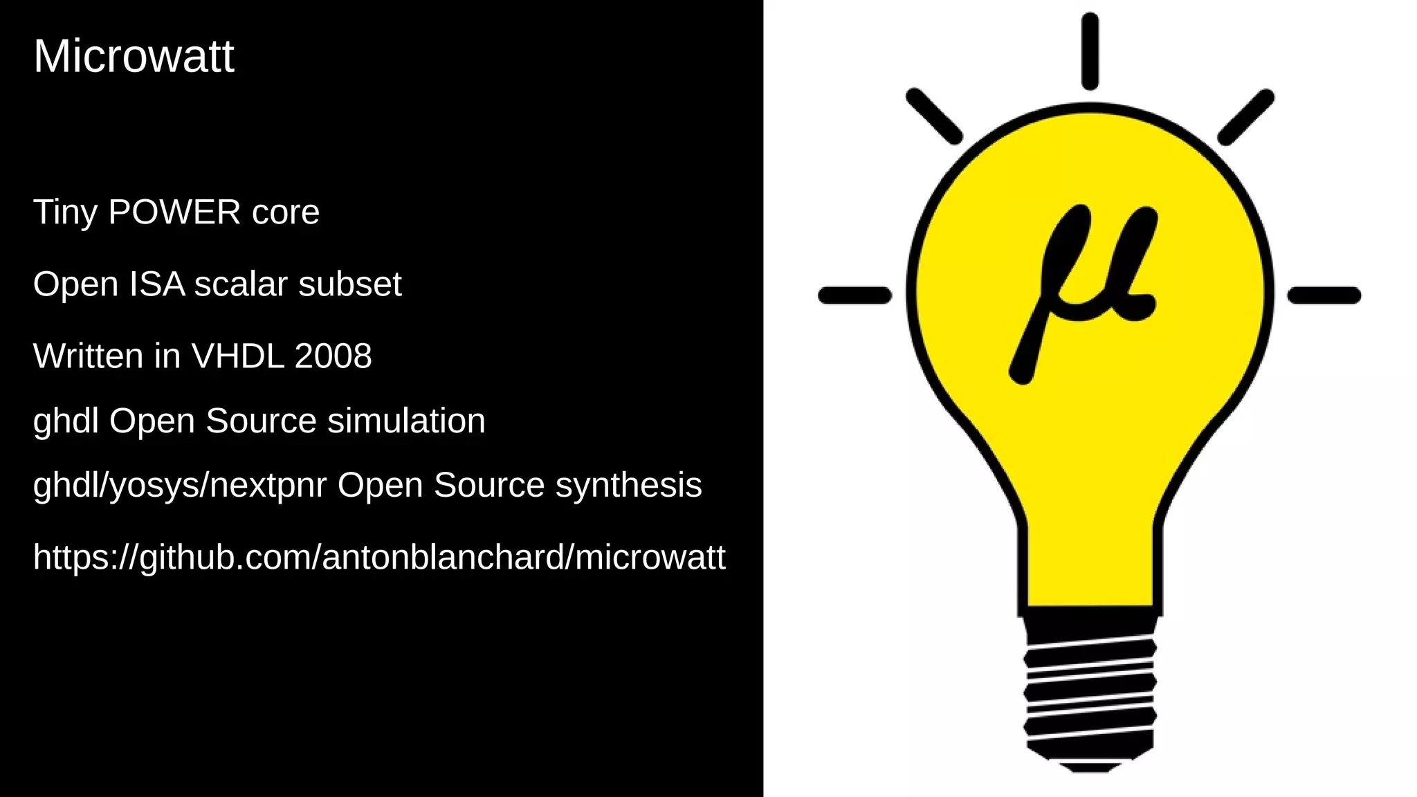 Microwatt
Tiny POWER core
Open ISA scalar subset
Written in VHDL 2008
ghdl Open Source simulation
ghdl/yosys/nextpnr Open Source synthesis
https://github.com/antonblanchard/microwatt
10
 